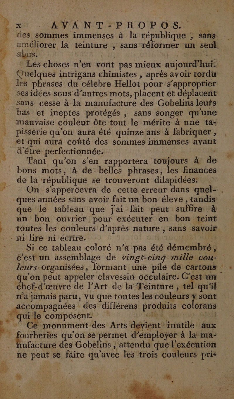 V= ANA NOT PP R'OP SAN | des sommes immenses à la république ; sans améliorer, la teinture , sans réformer ‘un seul abus. RÉTR CUED Ra MA en Les choses n’en vont pas mieux aujourd’hui. Quelques intrigans chimistes , après avoir tordu les phrases du célebre Hellot pour s'approprier : ses idéés sous d’autres mots, placent et déplacent Sans cesse à la manufacture des Gobelins leuts _ bas et ineptes protégés , sans songer qu'une | mauvaise couleur Ôte tout le mérite à une ta- | pisserie qu'on aura été quinze ans à fabriquer , | et qui aurà coùté des sommes immenses avant À d'être perfectionnée. : Tant qu’on s’en rapportera toujours à de bons mots, à de belles phrases, les finances de la ‘république sé trouveront dilapidées: 5 On s'appercevra de cette erreur dans quel- . ques années sans avoir fait un bon éleve , tandis que le tableau que j'ai fait peut sufhre à un bon ouvrier pour exécuter en bon teint toutes les couleurs d’après nature , sans savoir . - ñi lire ni écrire. : | | dk Si ce tableau coloré n’a pas été démembré, é’est un assemblage de vingt-cinq mille cou . leurs organisées, formant une pile de cartons qu’on peut appeler clavessin occulaire. C’est un éhef-d’œuvre dé l’Art de la 'einture ; tel'qu'il n’a jamais paru, Vu que toutes les couleurs j sont accompagnées des différens produits colorans . qui le composent. Ai er * ‘ Ce monument des Arts dévient inutile aux Re Re qu'on se pérmet d'employer à la ma: Nhufacture des Gobelins ; attendu que l'exécution ne peut se faire qu'avec les trois couleurs pri&lt; “