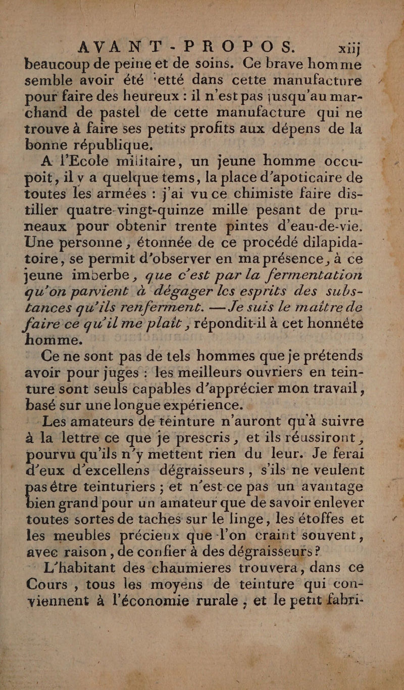 AVANT-PROPOS. xii] beaucoup de peine et de soins. Ce brave homme semble avoir été ‘etté dans cette manufacture pour faire des heureux : il n'est pas jusqu'au mar- chand de pastel de cette manufacture qui ne trouve à faire ses petits profits aux dépens de la bonne république. A l'Ecole militaire, un jeune homme occu- poit, il v a quelque tems, la place d’apoticaire de toutes les armées : j'ai vu ce chimiste faire dis- tiller quatre-vingt-quinze mille pesant de pru- neaux pour obtenir trente pintes d’eau-de-vie. Une personne , étonnée de ce procédé dilapida- _ toire, se permit d'observer en ma présence, à ce jeune imberbe, que c’est par la fermentation qu'on parvient à dégager les esprits des subs- tances qu’ils renferment. — Je suis le maître de faire ce qu’il me plait ;, répondit-il à cet honnéte homme. Ce ne sont pas de tels hommes que je prétends avoir pour juges : les meilleurs ouvriers en tein- turé sont seuls capables d’apprécier mon travail, basé sur une longue expérience. * Les amateurs de téinture n'auront qu à suivre à la lettre ce que je prescris, et ils réussiront , pourvu qu'ils n'y mettent rien du leur. Je ferai d'eux d’excellens dégraisseurs, s'ils ne veulent A être teinturiers ; et n'est ce pas un avantage ien grand pour un amateur que de savoir enlever toutes sortes de taches sur le linge, les étoffes et les meubles précieux que l’on craint souvent, avec raison, de confier à des dégraisseurs ? - L’habitant des chaumieres trouvera, dans ce Cours , tous les moyens de teinture qui con- viennent à l’économie rurale ;, et le petit fabri-