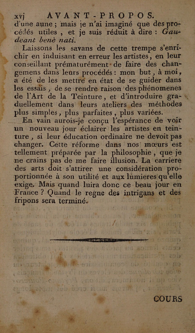 ve x AVANT-PROPOS. d'une aune ; mais je n’ai imaginé que des pro- deant benè nat. | Laissons les savans de cette trempe s’enri- chir en induisant en erreur les artistes, en leur gemens dans leurs procédés: mon but, à moi, a été de les mettré en état de se guider dans les essais, de se rendre raison des pliénomenes duellement dans leurs ateliers des méthodes plus simples, plus parfaites, plus variées. En vain aurois-je conçu l’espérance de voir un nouveau jour éclairer les artistes en tein- ture , si leur éducation ordinaire ne devoit pas changer. Cette réforme dans nos mœurs est des arts doit s’attirer une considération pro- portionnée à son utilité et aux lumieres'qu'elle &lt;) fripons sera terminé. L | 4 d * % _ COURS
