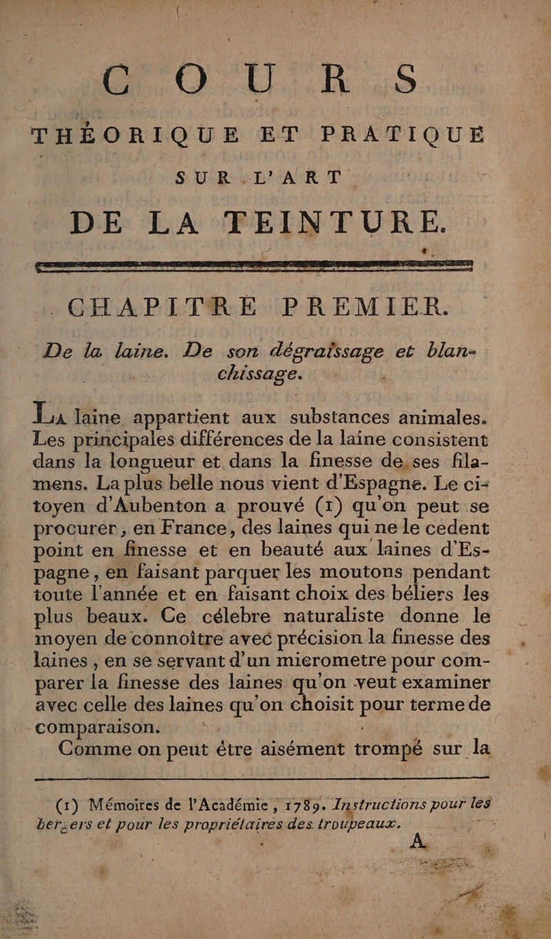 . CHAPITRE PREMIER. De la laine. De son dégraïssage et blan- | chissage. Lu laine appartient aux substances animales. Les principales différences de la laine consistent dans la longueur et dans la finesse de,ses fila- mens. La plus belle nous vient d'Espagne. Le ci- _toyen d’Aubenton a prouvé (1) qu'on peut se procurer, en France, des laines qui ne le cedent point en. finesse et en beauté aux laines d'Es- pagne , en faisant parquer les moutons pendant toute l'année et en faisant choix des béliers les plus beaux. Ce célebre naturaliste donne le moyen de connoître avec précision la finesse des laines , en se servant d’un mierometre pour com- parer la finesse des laines qu'on veut examiner avec celle des laines qu’on choisit pour terme de comparaison. bis Joie di à | Comme on peut être aisément trompé sur la (1) Mémoires de l'Académie , 1789. I structions pour les bersers et pour les propriétaires des nue. pee