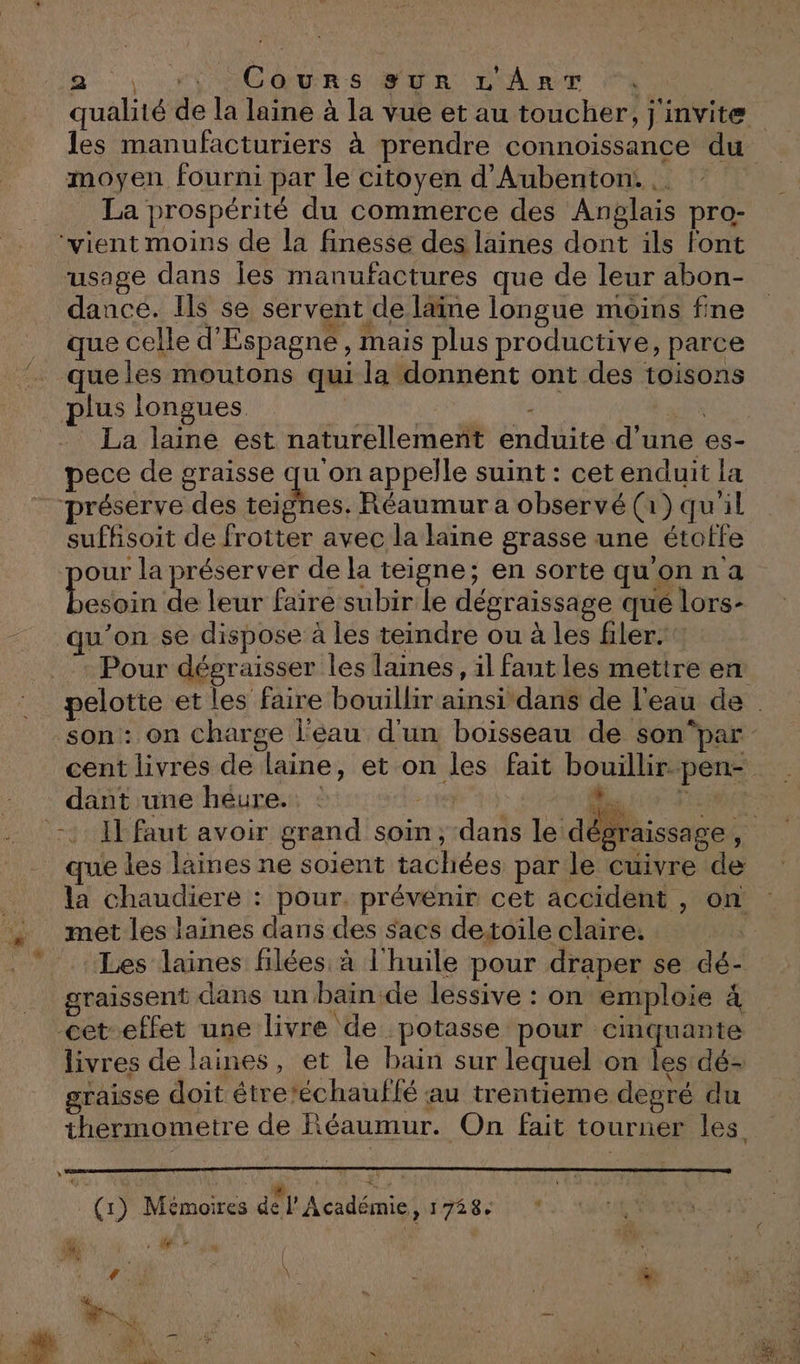 Ne 'ACOQURS SER L'ART A qualité de la laine à la vue et au toucher, j'invite les manufacturiers à prendre connoissance du moyen fourni par le citoyen d’Aubenton. | La prospérité du commerce des Anglais pro- ‘vient moins de la finesse des laines dont ils font usage dans Îes manufactures que de leur abon- dance. Ils se servent de läine longue moins fine que celle d'Espagne, mais plus productive, parce que les moutons qui la donnent ont des toisons plus longues Fi É Gé La laine est naturellement enduite d'une es- pece de graisse qu'on appelle suint : cet enduit la préserve des teignes. Réaumur a observé (1) qu'il suffisoit de frotter avec la laine grasse une étotfe our la préserver de la teigne; en sortequ'onna bre de leur faire subir le dégraissage qué lors- qu'on se dispose à les teindre ou à les filer. : Pour dégraisser les laines, il faut les mettre en pelotte et les faire bouillir ainsi dans de l'eau de son: on charge l'éau d'un boisseau de son‘par cent livres de laine, et on les fait bouillir. pen- dant une heure. : &gt; 11 RENTE :2 1] faut avoir grand soin, dans le dégraissage, que les laines ne soient tachées par le cuivre de la chaudiere : pour. prévenir cet accident , on met les laines dans des sacs detoile claire. Les laines filées à l'huile pour draper se dé- graissent dans un bain de lessive : on emploie 4 &lt;cet-effet une livre de potasse pour cinquante livres de laines, et le bain sur lequel on les dé- graisse doit étre’échauflé au trentieme degré du thermometre de Réaumur. On fait tourner les. » + PA NE TS Re