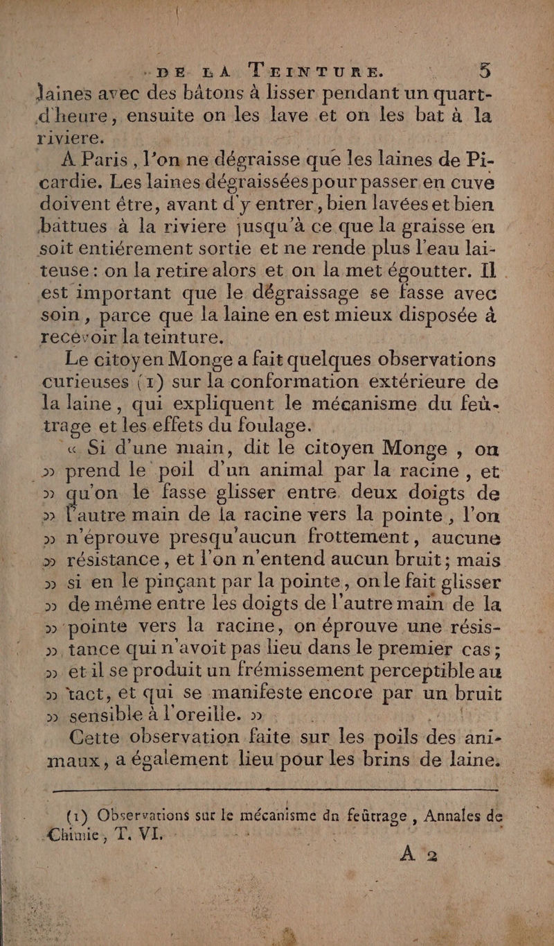 DE. LA TEerNTURE. SAR Jaines avec des bâtons à lisser pendant un quart- d'heure, ensuite on les lave et on les bat à la riviere. | | À Paris , l’on ne dégraisse que les laines de Pi- cardie. Les laines dégraissées pour passer en cuve doivent être, avant d'y entrer, bien lavéeset bien battues à la riviere jusqu’à ce que la graisse en soit entiérement sortie et ne rende plus l'eau lai- est important que le dégraissage se fasse avec soin, parce que la laine en est mieux disposée à recevoir la teinture. Le citoyen Monge a fait quelques observations curieuses (1) sur la conformation extérieure de la laine, qui expliquent le mécanisme du feu- trage et les.effets du foulage. : « Si d'une main, dit le citoyen Monge , on » qu'on le fasse glisser entre deux doigts de ose main de la racine vers la pointe, l’on » n'éprouve presqu'aucun frottement, aucune » résistance , et l’on n'entend aucun bruit; mais » si en le pinçant par la pointe, onle fait glisser _» de méme entre les doigts de l’autre main de la » pointe vers la racine, on éprouve une résis- », tance qui n avoit pas lieu dans le premier cas; » etil se produit un frémissement perceptible au tact, et qui se manifeste encore par un bruit sensible à l'oreille. » R ia Cette observation faite sur les poils des ani- VU VU UV (1) Observations sur le mécanisme dn feûtrage , Annales de Chimie, T, VI,