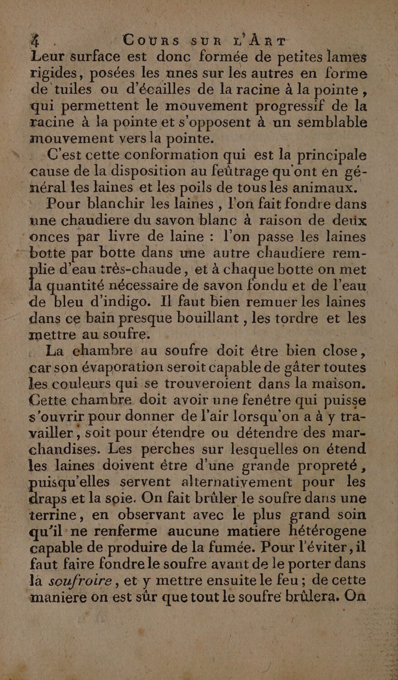 4 . Cours sur rv’ÂrT | Leur surface est donc formée de petites lames rigides, posées les unes sur les autres en forme de tuiles ou d’écailles de la racine à la pointe, qui permettent le mouvement progressif de la racine à la pointe et s'opposent à un semblable mouvement vers la pointe. G C'est cette conformation qui est la principale cause de la disposition au feûtrage qu'ont en gé- _méral les laines et les poils de tous les animaux. Pour blanchir les laines , l’on fait fondre dans une chaudiere du savon blanc à raison de deux onces par livre de laine : l'on passe les laines botte par botte dans une autre chaudiere rem- lie d’eau très-chaude, et à chaque botte on met quantité nécessaire de savon fondu et de l’eau de bleu d’indigo. Il faut bien remuer les laines dans ce bain presque bouillant , les tordre et les mettre au soufre. NES | La chambre au soufre doit étre bien close, car son évaporation seroit capable de gâter toutes les couleurs qui se trouveroient dans la maison. Cette chambre doit avoir une fenêtre qui puisse s'ouvrir pour donner de l'air lorsqu'on a à y tra- vailler , soit pour étendre ou détendre des mar- chandises. Les perches sur lesquelles on étend les laines doivent être d’une grande propreté, puisqu'elles servent alternativement pour les draps et la soie. On fait brüler le soufre dans une terrine, en observant avec le plus grand soin qu'il ne renferme aucune matiere hétérogene capable de produire de la fumée. Pour l'éviter, il faut faire fondre le soufre avant de le porter dans la soufroire, et y mettre ensuite le feu; de cette ‘maniere on est sûr que tout le soufre brülera. On