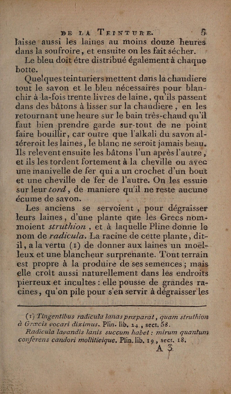 DE LA TEINTURE. MICER laisse’ aussi les laines au moins douze heures. dans la soufroire, et ensuite on les fait sécher. Le bleu doit étre distribué égalément à chaque botte. à Quelques teinturiersmettent dans la chaudiere tout le savon et le bleu nécessaires pour blan- chir à-la-fois trente livres de laine, qu'ils passent dans des bâtons à lisser sur la chaudiere , en les retournant une heure sur le bain très-chaud qu'il faut bien prendre garde sur-tout de ne point faire bouillir, car outre que l'alkali du savon al- téreroit les laines, le blanc ne seroit jamais beau. Ils relevent ensuite les bâtons l’un après l’autre, et ils les tordent fortement à la cheville ou avec une manivelle de fer qui a un crochet d’un bout et une cheville de fer de l’autre. On les essuie sur leur cord, de maniere qu'il ne reste aucune écume de savon. Pas - Les anciens se servoient , pour dégraisser leurs laines, d'une plante que lés Grecs nom- moient séruthion , et à laquelle Pline donne le nom de radicula. La racine de cette plante, dit- il, a la vertu (1) de donner aux laines un moël- leux et une blancheur surprenante. T'out terrain est propre à la produire de ses semences ; mais elle croit aussi naturellement dans les endroits pierreuxet incultes : elle pousse de grandes ra- cines, qu on pile pour s'en servir à dégraisser Les (x) Tingentibus radicula lanas prœparat, quam struthion à Græcis vocari diximus. Plin. lib, 24 , sect. 58. Radicula lavandis lanis succum habet : mirum quantum conferens candori mollitieique, Plin. lib, 19, secr. 18. ’
