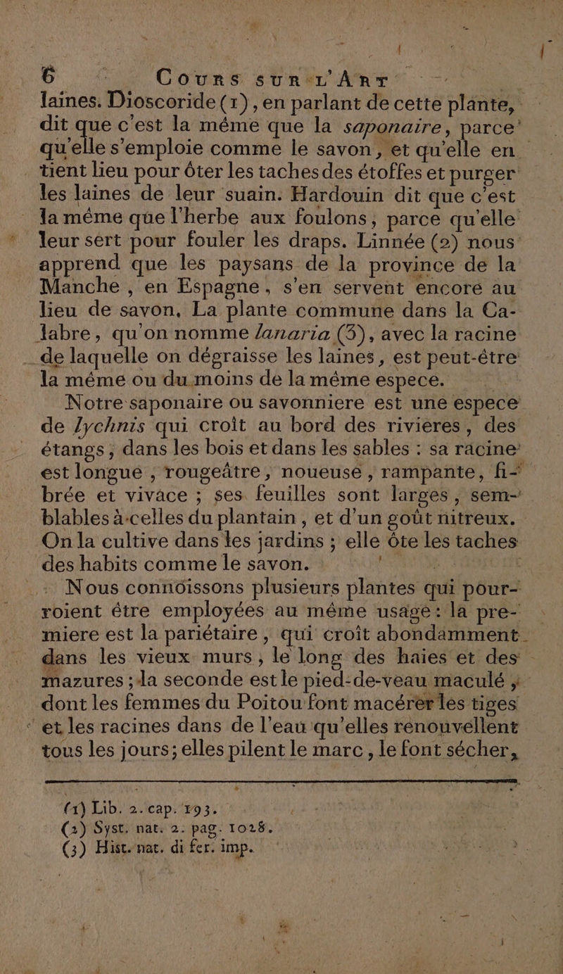 1 1 6 ; Cours sur L'AnT ‘4 laines. Dioscoride (x) , en parlant de cette plante, dit ca c'est la même que la saponaire, parce’ quelle s'emploie comme le savon, et qu’elle en. tient lieu pour ôter les tachesdes étoffes et purger les laines de leur suain. Hardouin dit que c'est la même que l'herbe aux foulons, parce qu'elle * leur sert pour fouler les draps. Linnée (2) nous apprend que les paysans de la province de la Manche , en Espagne, s’en servent encore au lieu de savon, La plante commune dans la Ca- labre, qu'on nomme Zanaria (3), avec la racine _de laquelle on dégraisse les laines, est peut-être la même ou du.moins de la même espece. | Notre saponaire ou savonniere est une espece de lychnis qui croît au bord des rivieres, des étangs; dans les bois et dans les sables : sa racine’ est longue , rougeâtre, noueuse , rampante, f=+ brée et vivace ; ses. feuilles sont larges, sem- blables à-celles du plantain , et d’un goût nitreux. On la cultive dans les jardins ; elle Ôte les taches des habits comme le savon. | : PEU: Nous connoissons plusieurs plantes qui pour- roient étre employées au même usage: la pre- miere est la pariétaïre , qui croît abondamment dans les vieux murs, le long des haies et des mazures ; la seconde estle pied:de-veau maculé } dont les femmes du Poitou font macérer les tiges ‘et les racines dans de l’eau qu’elles rénouvellent tous les jours; elles pilent le marc, le font sécher, (1) Lib. 2. cap. 793. | (2) Syst. nat: 2. pag. 1028.