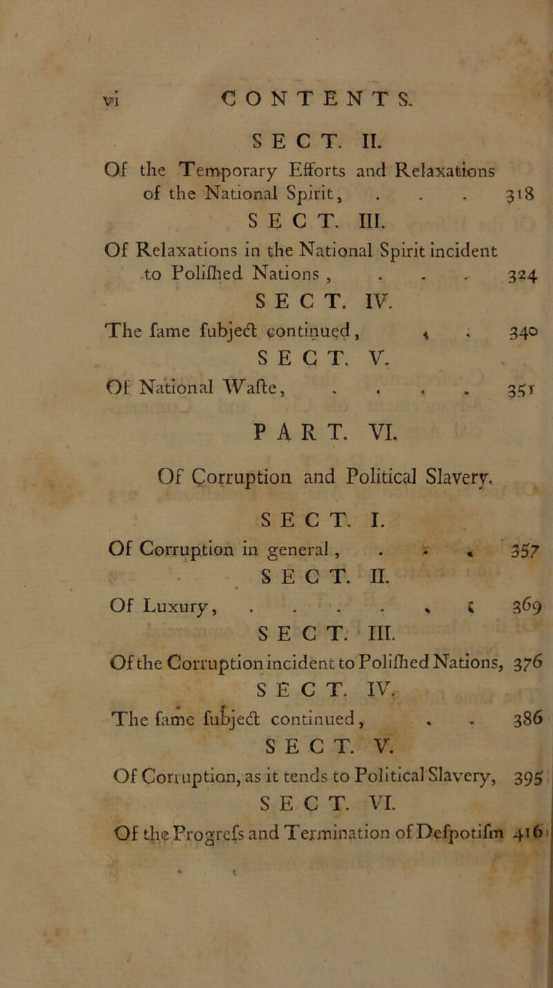 SECT. II. Of the Temporary Efforts and Relaxations of the National Spirit, . 3*8 SECT. III. Of Relaxations in the National Spirit incident to Polilhed Nations , . 324 SECT. IV. The fame fubjed continued, * 340 SECT. V. Of National Waffce, • « b 33 t PART. VI. Of Corruption and Political Slavery. SECT. I. Of Corruption in general , • * . 357 • SECT. n. Of Luxury, : \ • SECT. % hi. 5 369 Of the Corruption incident to Polifhed Nations, 376 SECT. IV. The fame fubjed continued, . . 386 SECT. V. Of Corruption, as it tends to Political Slavery, 395 SECT. VI. Of theProgrefs and Termination of Defpotifm 416