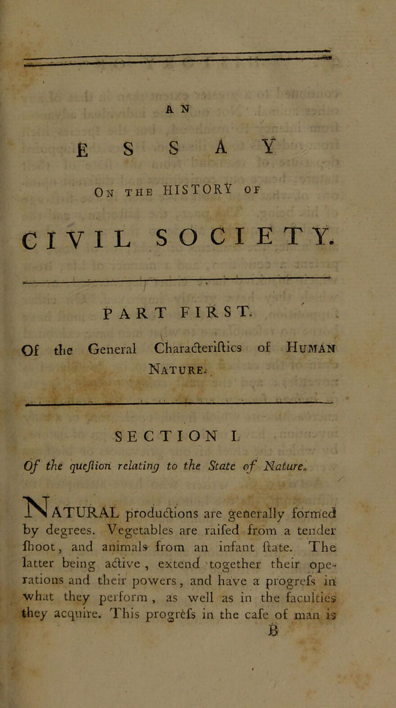 ’ J ■ A N ' S E S SAY ' i ' On the HISTORY or CIVIL SOCIETY. part first, Of the General « t Characteriftics of Human Nature. SECTION I Of the quejlion relating to the State of Nature, Natural productions are generally formed! by degrees. Vegetables are raifed from a tender fhoot, and animalsr from an infant ftate. The latter being active , extend together their ope- rations and their powers, and have a progrefs in what they perform , as well as in the faculties they acquire. This progrCfs in the cafe of man is B