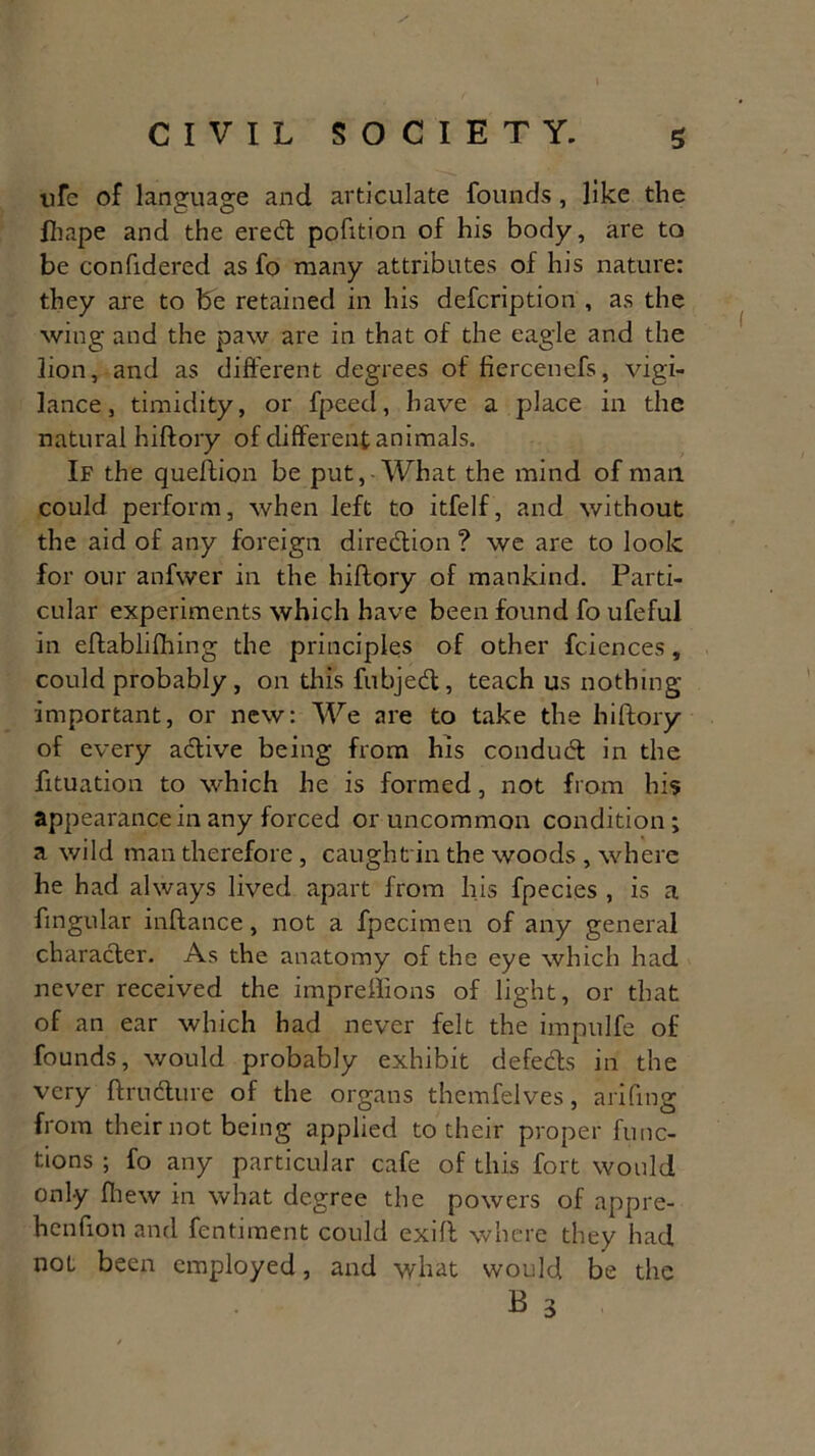 life of language and articulate founds, like the fhape and the ered portion of his body, are to be confidered as fo many attributes of his nature: they are to be retained in his defcription , as the wing and the paw are in that of the eagle and the lion, and as different degrees of fiercenefs, vigi- lance, timidity, or fpeed, have a place in the natural hiftory of different animals. If the queftion be put, What the mind of mail could perform, when left to itfelf, and without the aid of any foreign direction ? we are to look for our anfwer in the hiftory of mankind. Parti- cular experiments which have been found fo ufeful in eftablifhing the principles of other fciences, could probably, on this fubjed, teach us nothing important, or new: We are to take the hiftory of every adive being from his condud in the fttuation to which he is formed, not from his appearance in any forced or uncommon condition; a wild man therefore , caught in the woods , where he had always lived apart from his fpecies , is a fingular inftance, not a fpecimen of any general character. As the anatomy of the eye which had never received the impreffions of light, or that of an ear which had never felt the impulfe of founds, would probably exhibit defeds in the very ftrudure of the organs themfelves, arifmg from their not being applied to their proper func- tions ; fo any particular cafe of this fort would only fhew in what degree the powers of appre- henfion and fentiment could exift where they had not been employed, and what would be the