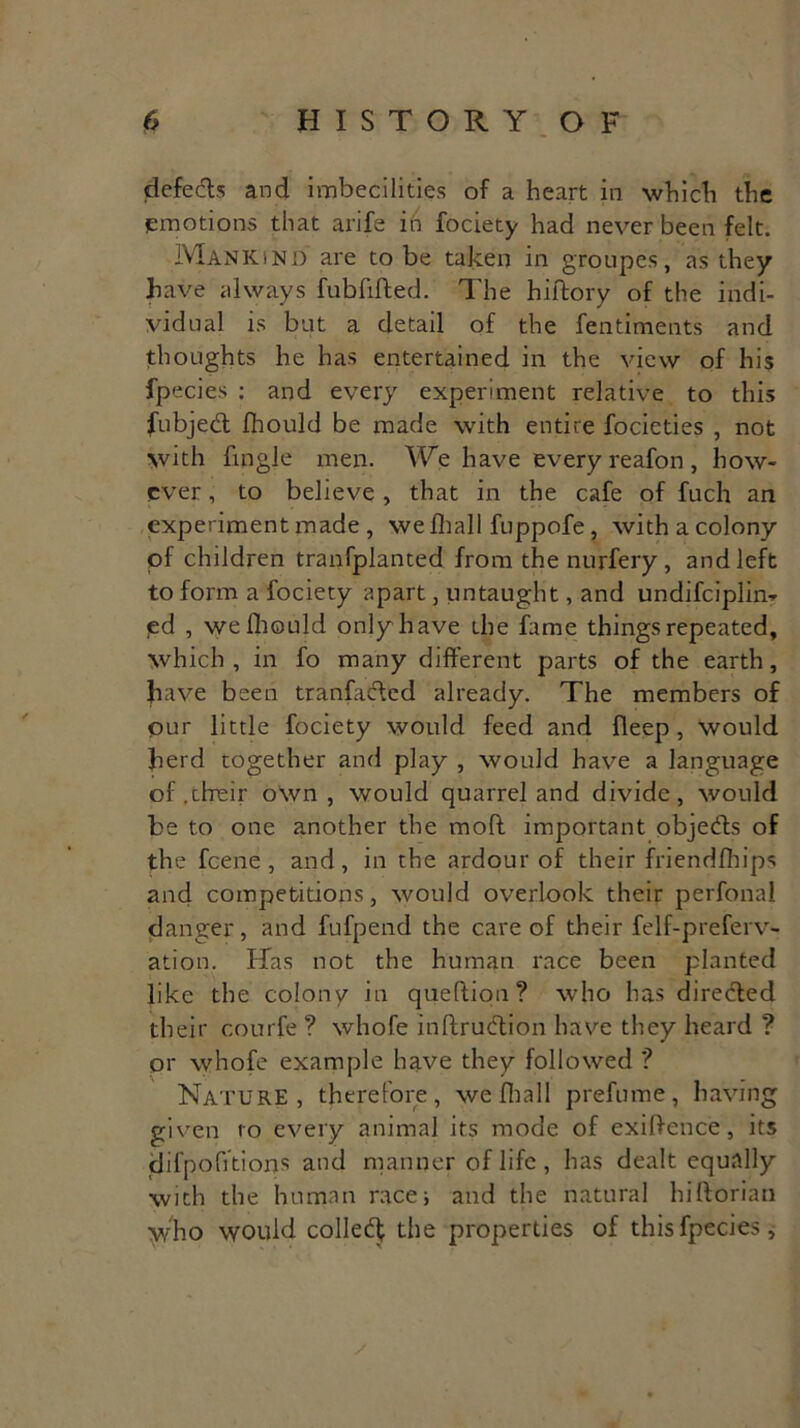 defects and imbecilities of a heart in which the emotions that arife in fociety had never been felt. Mankind are to be taken in groupes, as they have always fubfifted. The hiftory of the indi- vidual is but a detail of the fentiments and thoughts he has entertained in the view of his fpecies : and every experiment relative to this fubjed Ihould be made with entire focicties , not with fmgle men. We have every reafon, how- ever , to believe , that in the cafe of fuch an experiment made , wefhall fuppofe, with a colony of children tranfplanted from the nurfery , and left to form a fociety apart, untaught, and undifciplin- <ed , we Ihould only have the fame things repeated, which , in fo many different parts of the earth, have been tranfaded already. The members of our little fociety would feed and fleep , would herd together and play , would have a language of .their own, would quarrel and divide, would be to one another the moll important objeds of the feene , and, in the ardour of their friendfbips and competitions, would overlook their perfonal danger, and fufpend the care of their felf-preferv- ation. Has not the human race been planted like the colony in queflion? who has direded their courfe? whofe inftrudion have they heard ? or whofe example have they followed ? Nature, therefore, wefhall prefume, having given to every animal its mode of exigence, its difpofitions and manner of life, has dealt equally with the human race* and the natural hiftorian who would colled; the properties of this fpecies.