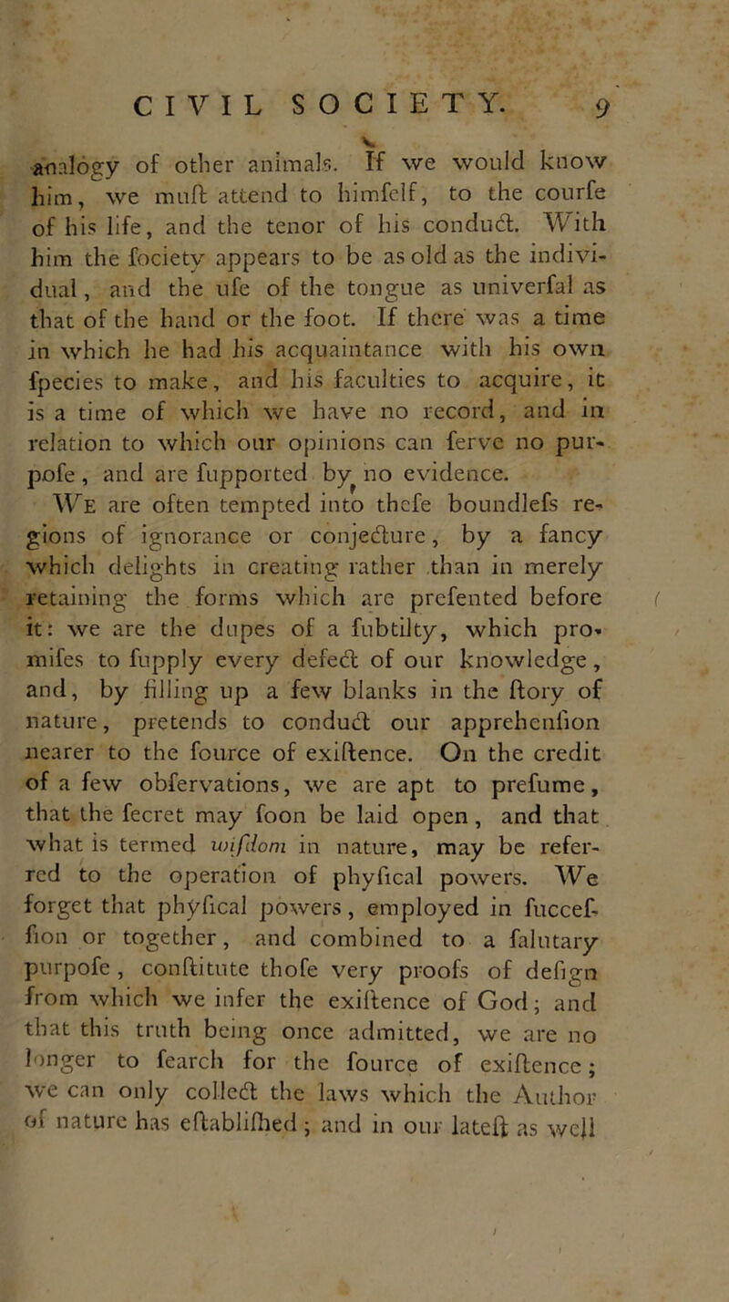 V analogy of other animals. If we would know him, we muff attend to himfelf, to the courfe of his life, and the tenor of his conduCt. With him the focietv appears to be as old as the indivi- dual , and the ufe of the tongue as univerfal as that of the hand or the foot. If there was a time in which he had his acquaintance with his own fpecies to make, and his faculties to acquire, it is a time of which we have no record, and in relation to which our opinions can ferve no pur- pofe , and are fupported by^ no evidence. We are often tempted into thefe boundlefs re^ gions of ignorance or conjecture, by a fancy which delights in creating rather than in merely retaining the forms which are prefented before it: we are the dupes of a fubtilty, which pro* mifes to fupply every defeCt of our knowledge, and, by filling up a few blanks in the ftory of nature, pretends to conduCt our apprehenfion nearer to the fource of exiltence. On the credit of a few obfervations, we are apt to prefume, that the fecret may foon be laid open , and that what is termed wifdom in nature, may be refer- red to the operation of phyfical powers. We forget that phyfical powers, employed in fuccef- fion or together, and combined to a falutary purpofe , conftitute thofe very proofs of defign from which we infer the exigence of God; and that this truth being once admitted, we are no longer to fearch for the fource of exigence; we can only colled the laws which the Author of nature has eftablilhed ; and in our lateft as well /