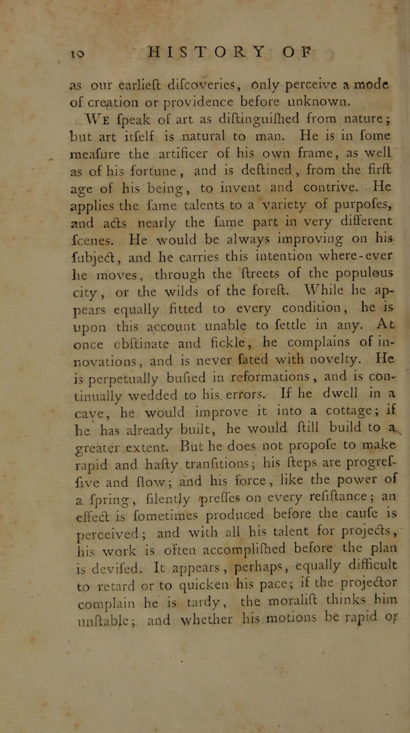 as our earlieft difcoveries, only perceive a mode of cremation or providence before unknown. We fpeak of art as diftinguiflied from nature; but art itfelf is natural to man. He is in fome meafure the artificer of his own frame, as well as of his fortune, and is deftined , from the firlt age of his being, to invent and contrive. He applies the fame talents to a variety of purpofes, and ads nearly the fame part in very different fcenes. He would be always improving on his fubjedl, and he carries this intention where-ever he moves, through the ftreets of the populous city, or the wilds of the foreft. While he ap- pears equally fitted to every condition, he is upon this account unable to fettle in any. At once cbftinate and fickle, he complains of in- novations, and is never fated with novelty. He is perpetually buffed in reformations , and is con- tinually wedded to his, errors. If he dwell in a cave, he would improve it into a cottage; if he has already built, he would ftill build to a greater extent. But he does not propofe to make rapid and hafty tranfftions; his fteps are progref- ffve and flow; and his force , like the power of a fpring, fflentjy preffes on every reffftance; an effedt is fometimes produced before the caufe is perceived; and with all his talent loi projects, his work is often accomplifhed before the plan is deviled. It appears, perhaps, equally difficult to retard or to quicken his pace; if the projector complain he is tardy, the morahft thinks him unitable; and whether his motions be rapid of