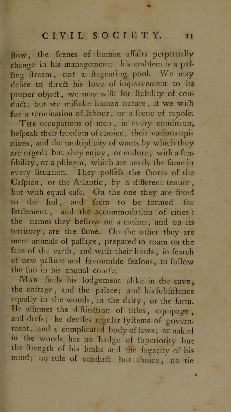 flow, the fcenes of human affairs perpetually change in his management: his emblem is a paf- fing (Learn, not a ftagnating pool. We may dcfire to diredl his love of improvement to its proper object, we may wifh for (lability of con- duel; but we miftake human nature, if we wifii for a termination of labour, or a feene of repofe. Thk occupations of men , in every condition, befpeak their freedom of choice, their various opi- nions, and the multiplicity of wants by which they are urged: but they enjoy, or endure, with a fen* fibility, or a phlegm, which are nearly the fame in every fituation. They poffefs the (hores of the Cafpian, or the Atlantic, by a different tenure , but with equal eafe. On the one they are fixed to the foil, and feem to be formed for fettlement , and the accommodation of cities : the names they beftow on a nation, and on its territory, are the fame. On the other they are mere animals of paffage, prepared to roam on the face of the earth, and with their herds , in fearch of new pafture and favourable feafons, to follow the fun in his annual courfe. Man finds his lodgement alike in the cave, the cottage, and the palace; and hisfubfiftence equally in the woods, in the dairy, or the farm. He aflumes the difhndaon of titles, equipage , and drefs; he devifes regular fyftems of govern- ment, and a complicated body of laws; or naked in the woods has no badge of fuperiority but the (Length of his limbs and the fagacity of his mind; no rule of conduct but choice; no tie