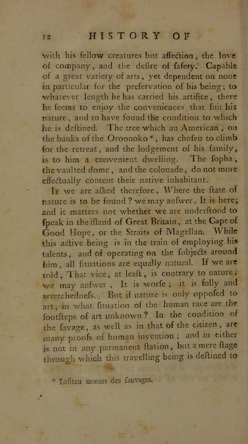 with his fellow creatures but affedion, the love of company, and the defire of fafety. Capable of a great variety of arts, yet dependent on none in particular for the prefervation of his being; to whatever length he has carried his artifice, there be feems to enjoy the conveniences that fuit liis nature, and to have found the condition to which be is deftined. The tree which an American , on the banks of the Oroonoko*, has chofen to climb for the retreat, and the lodgement of his family, is to him a convenient dwelling. The fopha , the vaulted dome , and the colonade, do not more effedually content their native inhabitant. If we are afked therefore, Where the bate of nature is to be found ? we may anfwer, It is here; and it matters not whether we are underflood to fpeak in theifland of Great Britain, at the Cape of Good Hope, or the Straits of Magellan. While this adive being is in the train of employing his talents, and of operating on the fubjeds around him, all filiations are equally natural. If we are told, That vice, at lead , is contrary to nature; we may anfwer , It is worfe ; it is folly and wretchednefs. , But if nature is only oppofed to art, in what fituation of the human race are the footfteps of art unknown ? In the condition of the favage, as well as in that of the citizen, are many proofs of human invention ; and in either is not in any permanent ftation, but a mere ftage through which this travelling being is deftined to * Lafitau moeurs des fauvages.