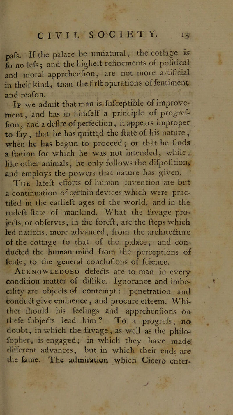 pafs. If the palace be unnatural, the cottage is fo no lefs; and the higheft refinements of political and moral apprehenfton, are not more artificial in their kind * than the firft operations offentiment and reafon. If we admit that man is fufceptible of improve- ment, and has in himfelf a principle of progref- fion, and a defire of perfection , it appears improper to fay, that he has quitted the ftate of his nature , when he has begun to proceed ; or that he finds a ftation for which he was not intended, while, like other animals, he only follows the difpofition, and employs the powers that nature has given. The lateft efforts of human invention are but a continuation of certain devices which were prac- tifed in the earlieft ages of the world, and in the rudeft ftate of mankind. What the favage pro- jects, or obferves, in the foreft, are the fteps which led nations, more advanced, from the architecture of the cottage to that of the palace, and con- duCled the human mind from the perceptions of fenfe, to the general conclufions of fcience. Acknowledged defects are to man in every condition matter of diflike. Ignorance and imbe- cility are objeCts of contempt: penetration and conduCt give eminence, and procure efteem. Whi- ther fliould his feelings and apprehenfions on thefe fubjeCts lead him? To a progrefs, no doubt, in which the favage, as well as the philo- sopher , is engaged; in which they have made different advances, but in which their ends are the fame. The admiration /which Cicero enter*