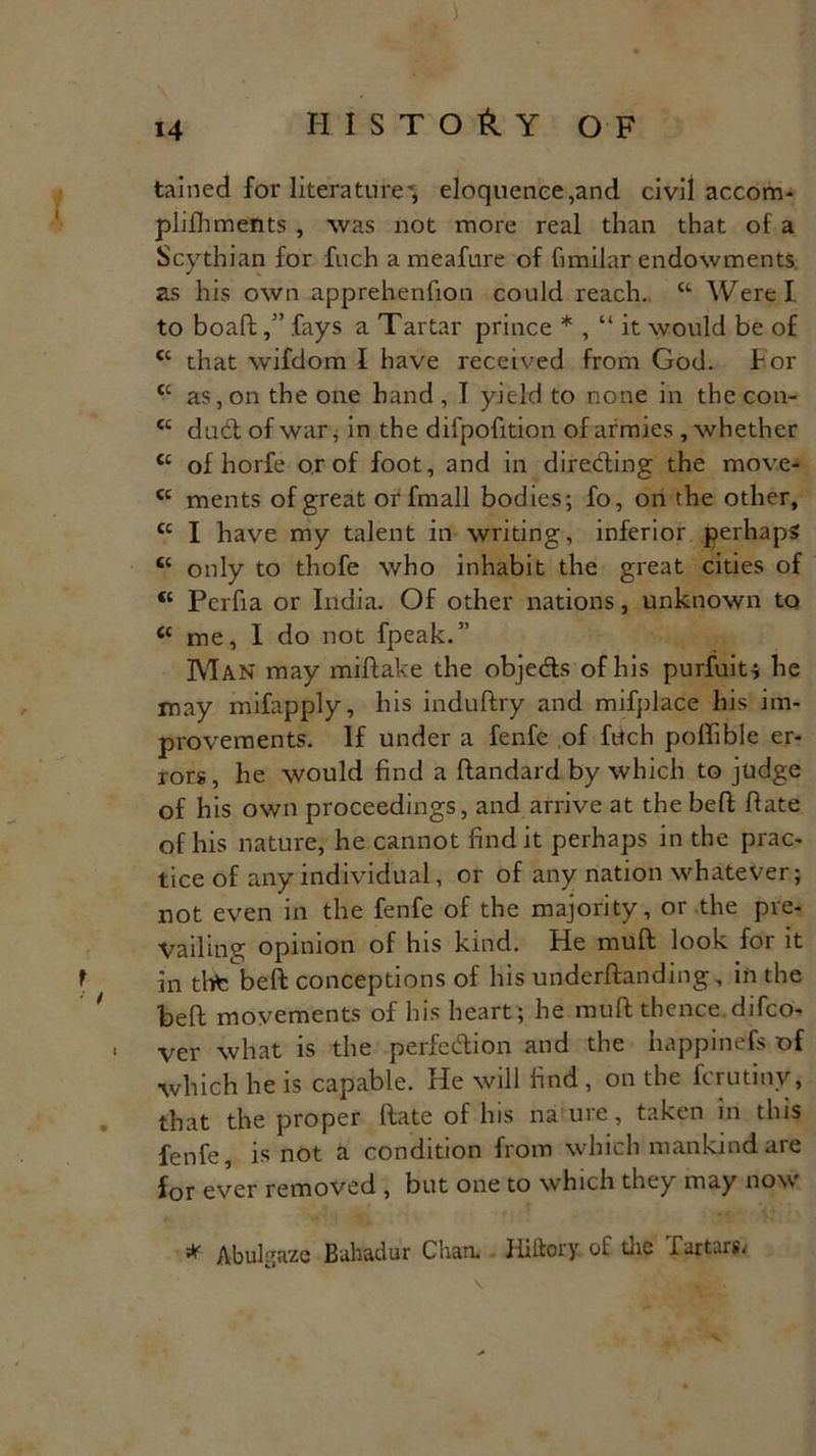 tained for literature^ eloquence,and civil accom- plishments , was not more real than that of a Scythian for fuch a meafure of fimilar endowments as his own apprehenfion could reach. K Were I to boaftfays a Tartar prince * , “ it would be of cc that wifdom I have received from God. for tc as,on the one hand , I yield to none in the con- tc duct of war, in the difpofition of armies, whether <c of horfe or of foot, and in directing the move- <c ments of great or fmall bodies; fo, on the other, £c I have my talent in writing, inferior perhaps “ only to thofe who inhabit the great cities of <c Perfia or India. Of other nations, unknown to <c me, I do not fpeak.” Man may miftake the obje&s of his purfuit; he may mifapply, his induftry and mifplace his im- provements. If under a fenfe of fetch poffible er- rors, he would find a ftandard by which to judge of his own proceedings, and arrive at the beft fiate of his nature, he cannot find it perhaps in the prac- tice of any individual, or of any nation whatever; not even in the fenfe of the majority, or the pre- vailing opinion of his kind. He muff look for it in thte'beft conceptions of his undemanding, in the befl: movements of his heart ; he muft thence difco- i ver what is the perfection and the happinefs of which he is capable. He will find , on the Scrutiny, that the proper ftate of his nature, taken in this fenfe, is not a condition from which mankind are for ever removed , but one to which they may now * Abulgaze Bahadur Chan. Hiitory. of die Tartars.