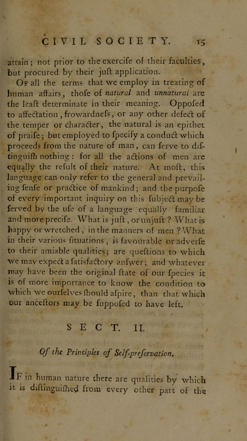 attain; not prior to theexercife of their faculties, but procured by their juft application. Of all the terms that we employ in treating of human affairs, thofe of natural and unnatural are the leaf!; determinate in their meaning. Oppofed to affedation, frowardnefs, or any other defed of the temper or dharader, the natural is an epithet of praife; but employed to fpecify a condnd which proceeds from the nature of man, can ferve to dif- tinguifh nothing: for all the adions of men are equally the refult of their nature. At moft, this language can only refer to the general and prevail- ing fenfe or pradice of mankind; and the purpofe of every important inquiry on this fubjedmaybe ferved bv the ufe of a language equally familiar and more precife. What is juft , or unjuft ? What is happy or wretched, in the manners of men ?What in their various fituations , is favourable or adverfe to their amiable qualities; are queftions to which we mav exped a fatisfadory anfyver; and whatever may have been the original ftate of our fpecies it is of more importance to know the condition to which we ourfelves fhould afpire, than that which our anceftors may be fuppofed to have left. S E C T. II. Of the Principles of Sclfprcfcrvation. Tf in human nature there are qualities by which it is diftinguifhed from every other part of the