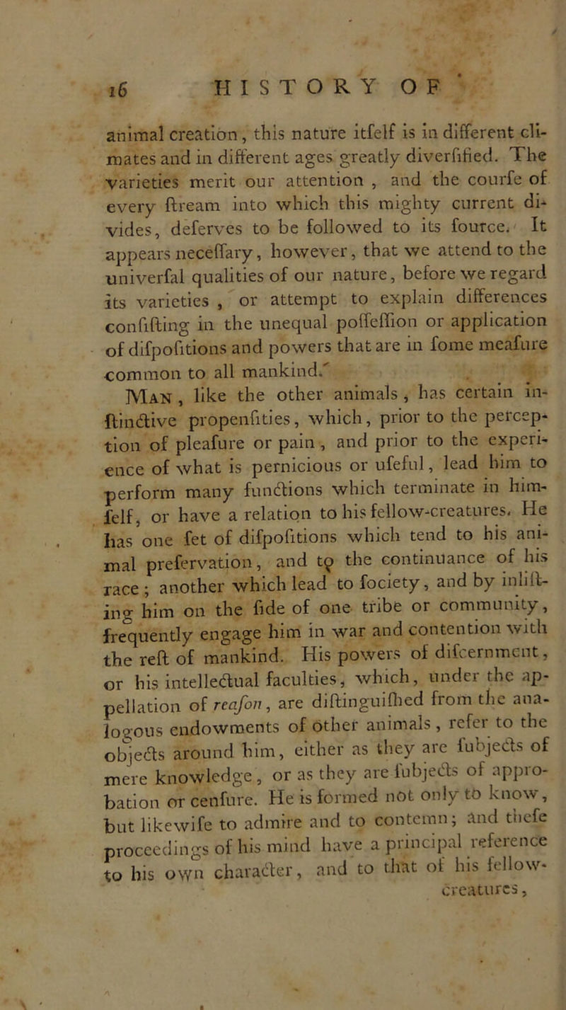 animal creation, this nature itfelf is in different cli- mates and in different ages greatly diverfified. The varieties merit our attention , and the courfe of every ftream into which this mighty current di- vides, deferves to be followed to its fource. It appears neceffary, however, that we attend to the univerfal qualities of our nature, before we regard its varieties , or attempt to explain differences confiding in the unequal poffeffion or application of difpofitions and powers that are in fome meafure common to all mankind. Man , like the other animals * has certain in- ftindive propenfities, which, prior to the percep- tion of pleafure or pain , and prior to the experi- ence of what is pernicious or ufeful, lead him to ■perform many functions which terminate m him- felf, or have a relation to his fellow-creatures. He has one fet of difpofitions which tend to his ani- mal prefervation, and t9 the continuance of his race ; another which lead to fociety, and by infill- ing him on the fide of one tribe or community, frequently engage him in war and contention with the reft of mankind. His powers of difeernment, or his intelledual faculties, which, under the ap- pellation of reafoi7, are diftinguifhed from the ana- logous endowments of other animals, refer to the objects around him, either as they are fubjeds of mere knowledge , or as they are fubjeds of appro- bation or cenfure. He is formed not only to know , but likewife to admire and to contemn; and t'nefe proceedings of his mind have a principal reference to his own charader, and to that of his fellow- creatures ,