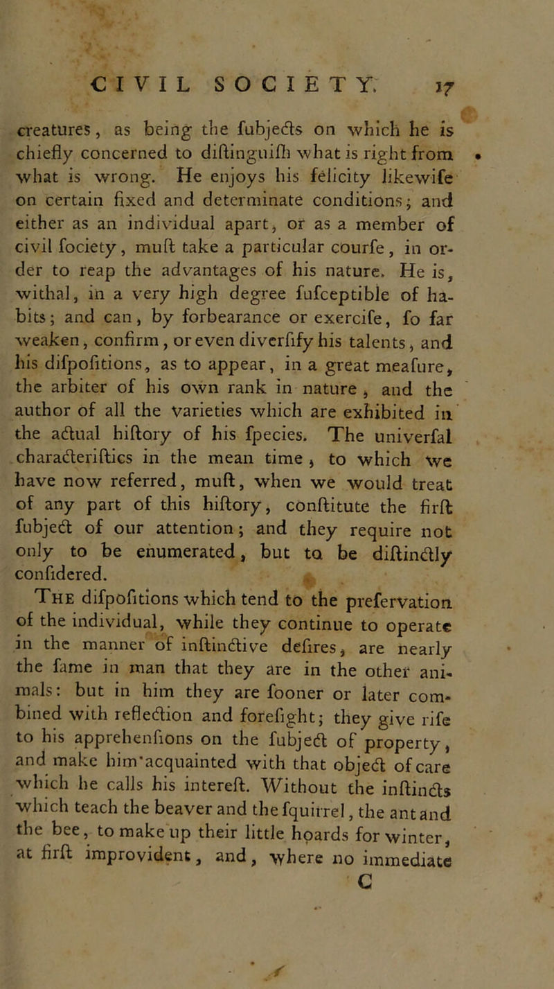 >7 creatures, as being the fubjeds on which he is chiefly concerned to diAinguifh what is right from • what is wrong. He enjoys his felicity likewife on certain fixed and determinate conditions; and either as an individual apart, or as a member of civil fociety, mull take a particular courfe, in or- der to reap the advantages of his nature. He is, withal, in a very high degree fufceptible of ha- bits; and can, by forbearance or exercife, fo far weaken, confirm, or even divcrfify his talents, and his difpofitions, as to appear, in a great meafure, the arbiter of his own rank in nature , and the author of all the Varieties which are exhibited in the a dual hiftory of his fpecies. The univerfal charaderiftics in the mean time , to which We have now referred, mud, when we would treat of any part of this hiftory, conftitute the firft; fubjed of our attention; and they require not only to be enumerated, but to be diftindly conftdered. The difpofitions which tend to the prefervation of the individual, while they continue to operate in the manner of inftindive deftres, are nearly the fame in man that they are in the other ani- mals: but in him they are fooner or later com- bined with refledion and forefight; they give rife to his apprehenfions on the fubjed of property, and make him’acquainted with that objed of care which he calls his intereft. Without the inftinds which teach the beaver and the fquirrel, the ant and the bee, to make up their little hoards for winter, at firft improvident, and, where no immediate C * ,r