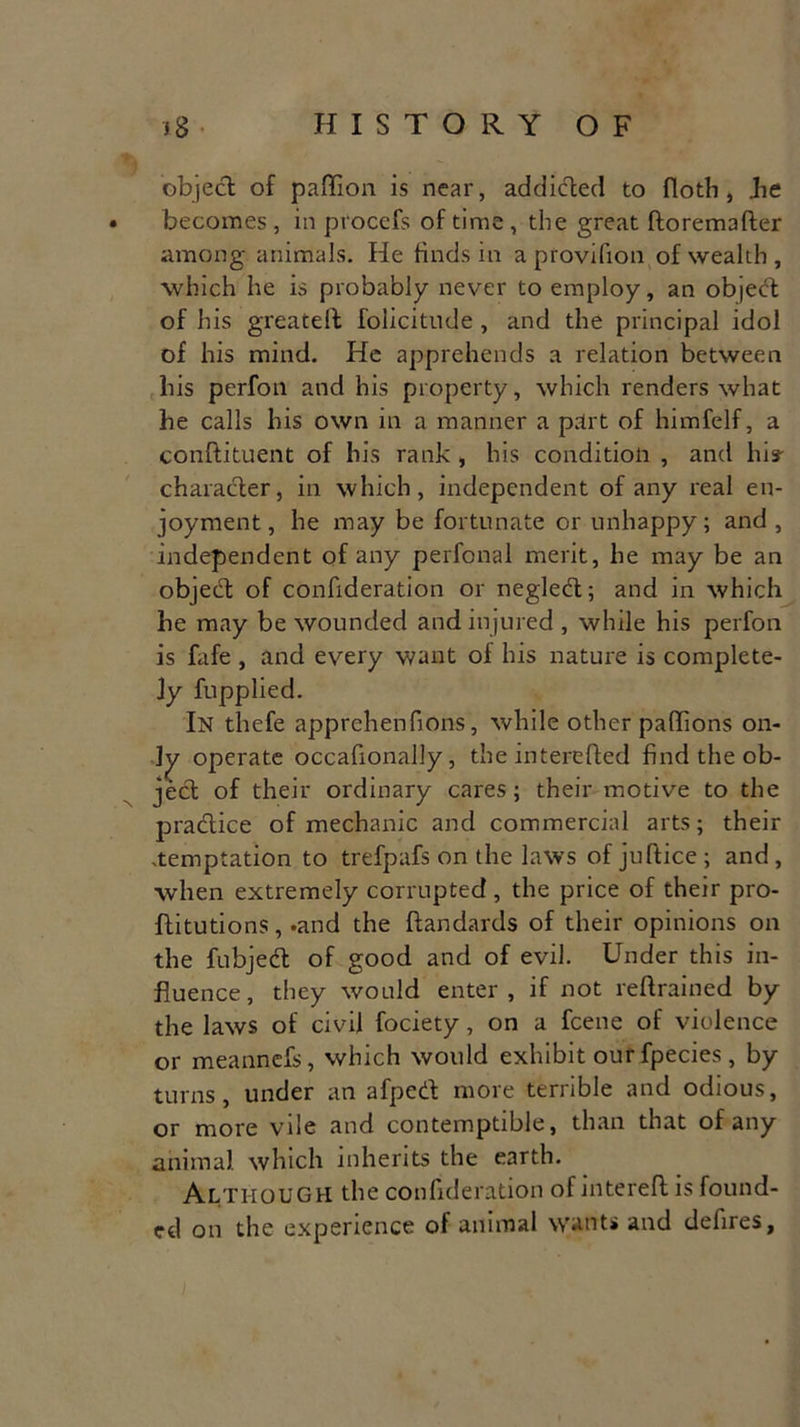 object of paflion is near, addicted to floth, be becomes , in procefs of time , the great ftoremafter among animals. He finds in a provifion of wealth , which he is probably never to employ, an object of his greateft folicitude , and the principal idol of his mind. He apprehends a relation between his perfon and his property, which renders what he calls his own in a manner a part of himfelf, a conftituent of his rank , his condition , and his- character, in which, independent of any real en- joyment, he may be fortunate or unhappy; and , independent of any perfonal merit, he may be an object: of confideration or negled; and in which he may be wounded and injured , while his perfon is fafe , and every want of his nature is complete- Jy fupplied. In thefe apprehenfions, while other pahions on- ly operate occafionally, the interefted find the ob- ject of their ordinary cares; their motive to the practice of mechanic and commercial arts; their -temptation to trefpafs on the laws of juftice ; and , when extremely corrupted, the price of their pro- flitutions, .and the ftandards of their opinions on the fubjed of good and of evil. Under this in- fluence, they would enter, if not reflrained by the laws of civil fociety, on a feene of violence or meannefs, which would exhibit ourfpecies, by turns, under an afped more terrible and odious, or more vile and contemptible, than that of any animal, which inherits the earth. Although the confideration of mtereft is found- ed on the experience of animal wants and defires,