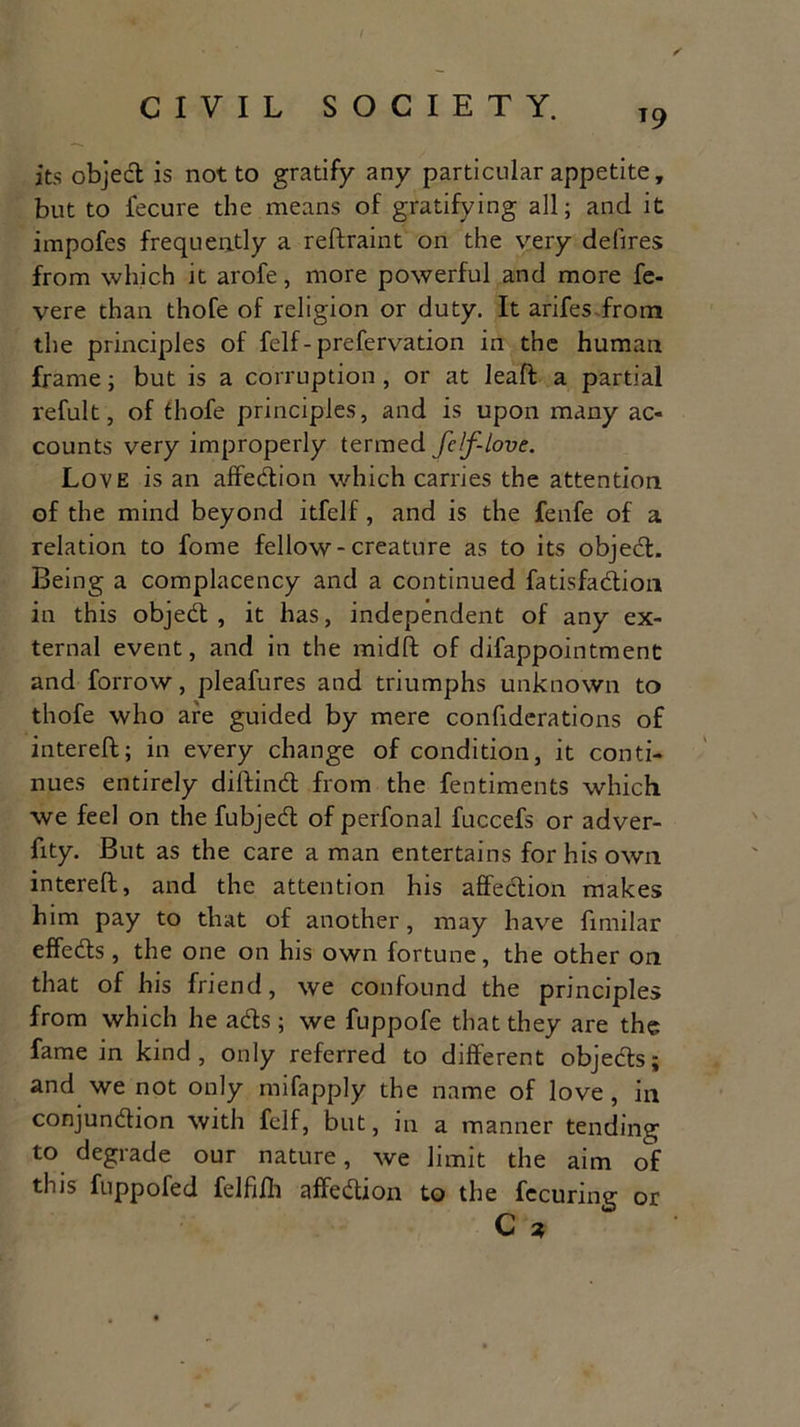 T9 its objed is not to gratify any particular appetite, but to fecure the means of gratifying all; and it impofes frequently a reftraint on the very defires from which it arofe, more powerful and more fe- vere than thofe of religion or duty. It arifes from the principles of felf- prefervation in the human frame; but is a corruption , or at leaft a partial refult, of thofe principles, and is upon many ac- counts very improperly termed fcf-love. Love is an affedion which carries the attention of the mind beyond itfelf, and is the fenfe of a relation to fome fellow-creature as to its objed. Being a complacency and a continued fatisfadion in this objed, it has, independent of any ex- ternal event, and in the midft of difappointment and forrow, pleafures and triumphs unknown to thofe who are guided by mere confiderations of intereft; in every change of condition, it conti- nues entirely diftind from the fentiments which we feel on the fubjed of perfonal fuccefs or adver- fity. But as the care a man entertains for his own intereft, and the attention his affedion makes him pay to that of another, may have fimilar effeds, the one on his own fortune, the other on that of his friend, we confound the principles from which he ads; we fuppofe that they are the fame in kind, only referred to different objects; and we not only mifapply the name of love, in conjundion with felf, but, in a manner tending to degrade our nature, we limit the aim of this fuppofed felfifh affedion to the fecuring or