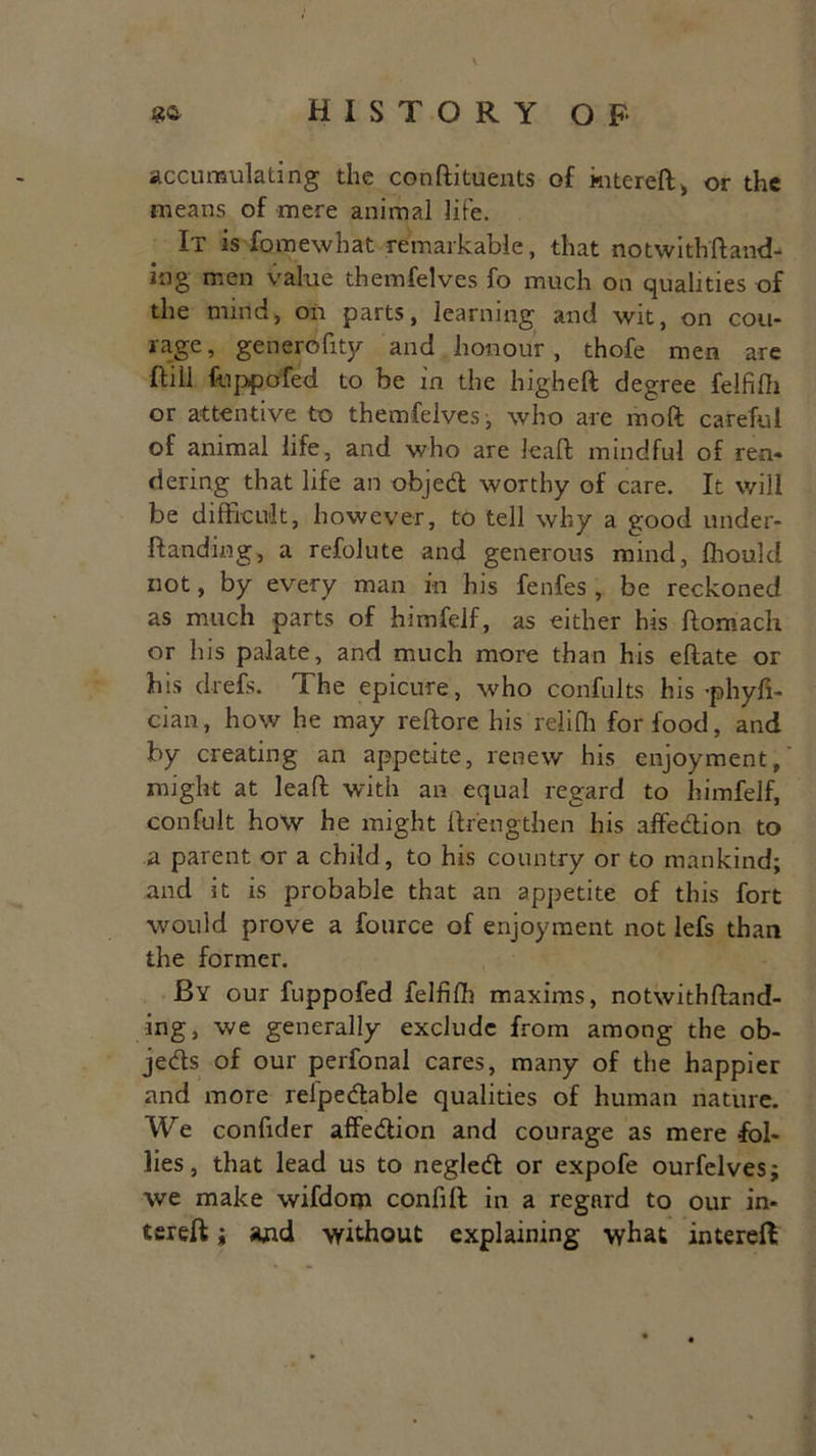 accumulating the conftituents of kitereft, or the means of mere animal life. It is fomewbat remarkable, that notwithfhnd- ing men value themfelves fo much on qualities of the nund, on parts, learning and wit, on cou- rage , generofity and honour, thofe men are Fill fappofed to be in the higheft degree felfifli or attentive to themfelves, who are raoft careful of animal life, and who are leaf! mindful of ren- dering that life an objed worthy of care. It will be difficult, however, to tell why a good under- ft an ding, a refolute and generous mind, ffiould not, by every man in his fenfes, be reckoned as much parts of himfeif, as either his ftomach or his palate, and much more than his eftate or his drefs. 1 he epicure, who confults his -phyfi- cian, how he may reftore his reliffi for food, and by creating an appetite, renew his enjoyment,' might at leaf! with an equal regard to himfeif, confult how he might ftrengthen his affedion to a parent or a child, to his country or to mankind; and it is probable that an appetite of this fort would prove a fource of enjoyment not lefs than the former. By our fuppofed felfifh maxims, notwithftand- ing, we generally exclude from among the ob- jeds of our perfonal cares, many of the happier and more refpedable qualities of human nature. We confuler affedion and courage as mere fol- lies, that lead us to negled or expofe ourfelves; we make wifdom confift in a regard to our in- tsreft j and without explaining what interefi;