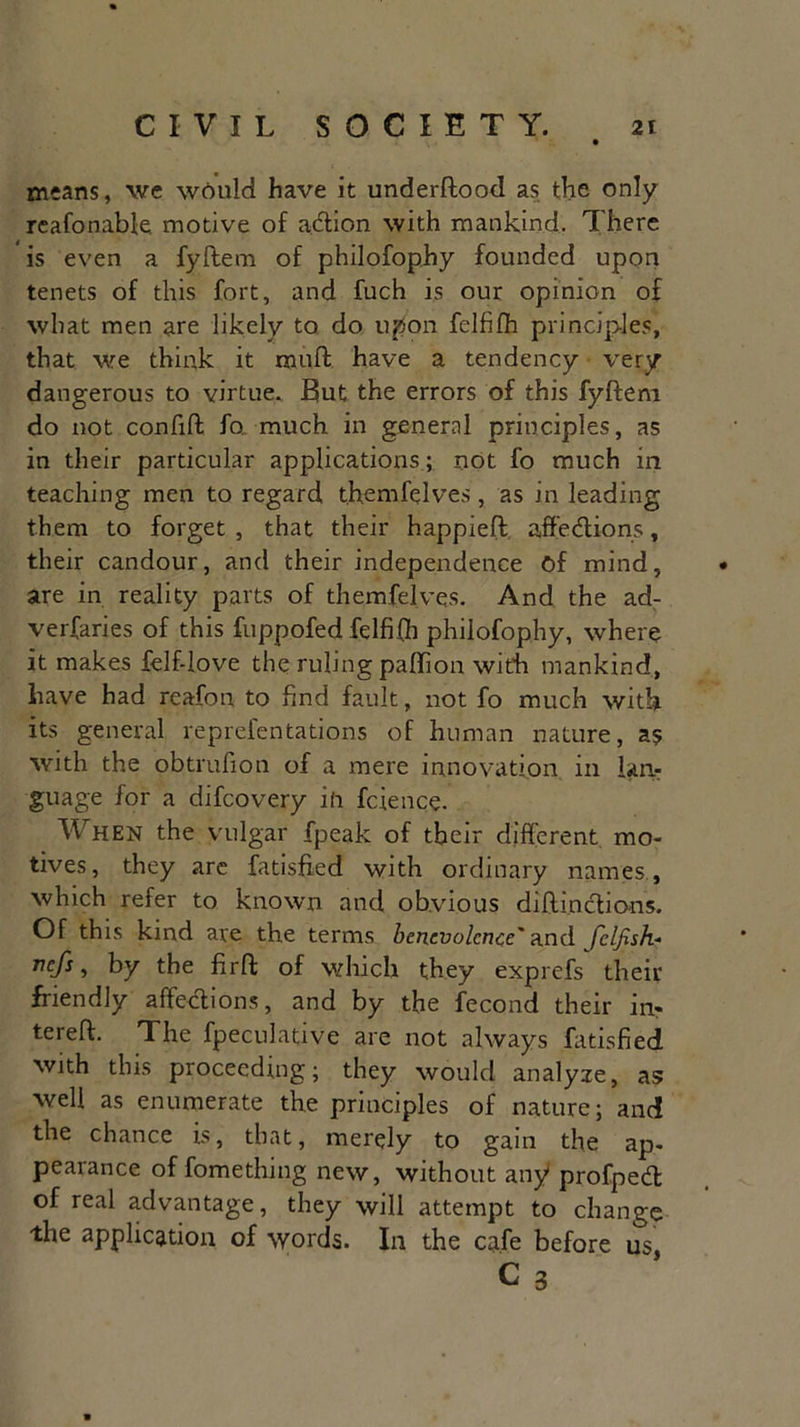 means, we would have it underftood as the only reafonabk motive of aCtion with mankind. There is even a fyftem of philofophy founded upon tenets of this fort, and fuch is our opinion of what men are likely to do upon felfifh principles, that we think it muff have a tendency very dangerous to virtue. But the errors of this fyftem do not confift fo much in general principles, as in their particular applications ; not fo much in teaching men to regard themfelves, as in leading them to forget , that their happieft affections, their candour, and their independence Of mind, are in reality parts of themfelves. And the ad- verfaries of this fuppofed felfifh philofophy, where it makes felf-love the ruling paffion with mankind, have had reafon to find fault, not fo much with its general reprefentations of human nature, as with the obtrufiou of a mere innovation in lan- guage for a difcovery in fcience. When the vulgar fpeak of their different mo- tives, they are fatisfted with ordinary names , which refer to known and obvious diftinctions. Of this kind are the terms benevolence' and fclfish- rcfs > by the firft of which they exprefs their friendly affections, and by the fecond their in* tereft. The fpeculative are not always fatisfied with this proceeding; they would analyze, as well as enumerate the principles of nature; and the chance is, that, merely to gain the ap- pearance of fomething new, without any profped of real advantage, they will attempt to change the application of words. In the cafe before us, C 3