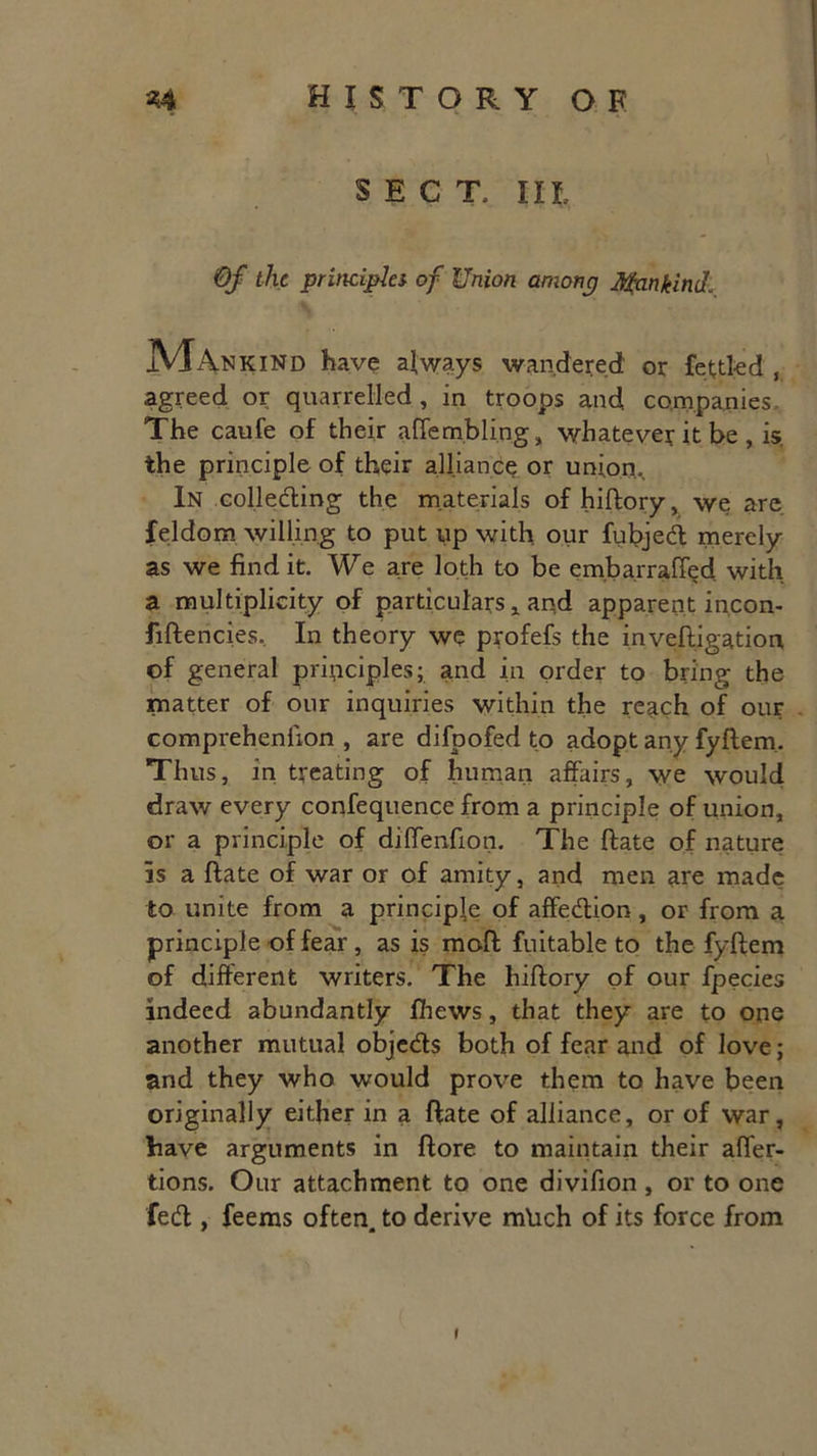 SECT, IIL Of the principles of Union among Mankind. jVlANKiND have always wandered or fettled , agreed or quarrelled, in troops and. companies. The caufe of their affembling, whatever it be , is. the principle of their alliance or union. In colle&ing the materials of hiftory, we are feldom willing to put up with, our fubjedl merely as we find it. We are loth to be embarraffed with a multiplicity of particulars * and apparent incon- fiftencies. In theory we profefs the inveftigation of general principles; and in order to bring the matter of our inquiries within the reach of our comprehenixon , are difpofed to adopt any fyftem. Thus, in treating of human affairs, we would draw every confequence from a principle of union, or a principle of diffenfion. The ftate of nature Is a ftate of war or of amity, and men are made to unite from a principle of affe&ion, or from a principle of fear , as is moft fuitable to the fyftem of different writers. The hiftory of our fpecies indeed abundantly ihews, that they are to one another mutual obje&s both of fear and of love; and they who would prove them to have been originally either in a ftate of alliance, or of war, have arguments in ftore to maintain their affer- tions. Our attachment to one divifion , or to one feeffc, feems often, to derive mlich of its force from I