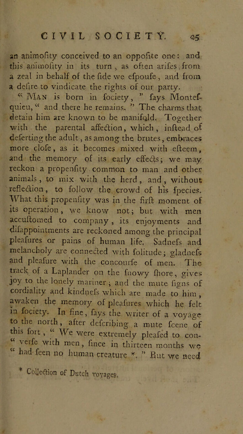 an animofity conceived to an oppofite one: and this animofity in its turn, as often arifes.fronr a zeal in behalf of the fide we efpoufe, and from a defire to vindicate the rights of our party. ^ Man is born in fociety, ” fays Montef- quieu, “ and there he remains. ” The charms that detain him are known to be manifold. Together with the parental affedion, which, inftead of deferting the adult, as among the brutes, embraces more clofe, as it becomes mixed with efteem, and the memory of its early effeds; we may reckon a propenfity common to man and other animals, to mix with the herd, and, without refledion, to follow the crowd of his fpecies. What this propenfity was in the fir ft moment of its operation, we know not; but with men accuftomed to company, its enjoyments and difappointments are reckoned among the principal pleafures or pains of human life. Sadnefs and melancholy are eonneded with folitude; gladnefs and pleafure with the concourfe of men. The track of a Laplander on the fnowy fhore, gives joy to the lonely mariner ; and the mute figns of cordiality and kjndnefs which are made to him , awaken the memory of pleafures which he felt in fociety. In fine, fays the VTiter of a voyage to the north, after defcribing a mute fcene of this fort , “ We were extremely pleafed to con- \erfe with men, fince in thirteen months we “ had feerl PQ human creature * ” But we need Coljedion of Dutch voyages,