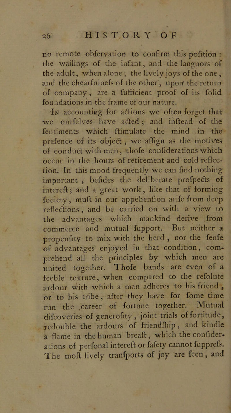 no remote obfervation to confirm this pofition : the wailings of the infant, and the languors of the adult, when alone ; the lively joys of the one , and the chearfulnefs of the other, upon- the return of company, are a fufficient proof of its folid foundations in the frame of our nature. In accounting for adtions we often forget that we ourfelves have a&ed ; and inftead of the fentiments which ftimulate the mind in the prefence of its objedt, we aflign as the motives of conduct with men, thofe confiderations which occur in the hours of retirement and cold reflec- tion. In this mood frequently we can find nothing important , befides the deliberate profpects of intereft; and a great work, like that of forming fociety, mult in our appehenfion arife from deep refledtions , and be carried on with a view to the advantages which mankind derive from commerce and mutual fupport. But neither a propenfity to mix with the herd , nor the fenfe of advantages enjoyed in that condition, com- prehend all the principles by which men are united together. Thofe bands are even of a feeble texture, when compared to the refolute ardour with which a man adheres to his friend , or to his tribe, after they have for fome time run the .career of fortune together. Mutual difeoveries of generofitv, joint trials of fortitude, redouble the ardours of friendfhip, and kindle a flame in the human breaft, which the confider- ations of perfonal intereft or fafety cannot fupprefs. The moft lively transports of joy are feen, and