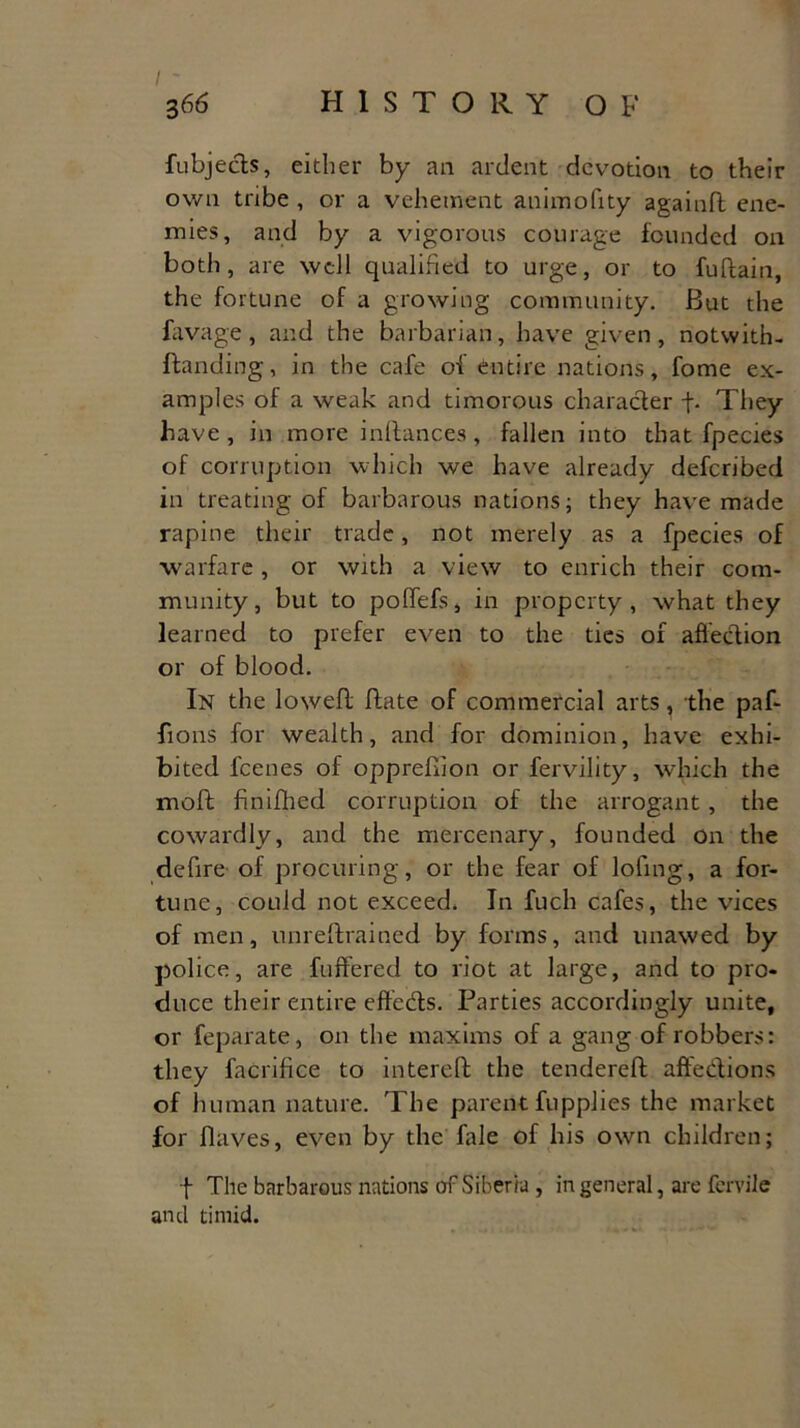 fubjects, either by an ardent devotion to their own tribe , or a vehement animofity againd ene- mies, and by a vigorous courage founded on both, are well qualified to urge, or to fudain, the fortune of a growing community. But the favage, and the barbarian, have given, notwith- ftanding, in the cafe of entire nations, fome ex- amples of a weak and timorous character f. They have, in more inftances, fallen into that fpecies of corruption which we have already deferibed in treating of barbarous nations; they have made rapine their trade, not merely as a fpecies of warfare, or with a view to enrich their com- munity, but to polfefs, in property, what they learned to prefer even to the ties of affection or of blood. In the lowed date of commercial arts, the paf- fions for wealth, and for dominion, have exhi- bited feenes of oppredion or fervility, which the mod fin idled corruption of the arrogant, the cowardly, and the mercenary, founded on the defire of procuring, or the fear of lofing, a for- tune, could not exceed. In fuch cafes, the vices of men, unredrained by forms, and unawed by police, are differed to riot at large, and to pro- duce their entire effects. Parties accordingly unite, or feparate, on the maxims of a gang of robbers: they facrifice to intered the tendered affections of human nature. The parent fupplies the market for flaves, even by the fale of his own children; f The barbarous nations of Siberia , in general, are fervile and timid.