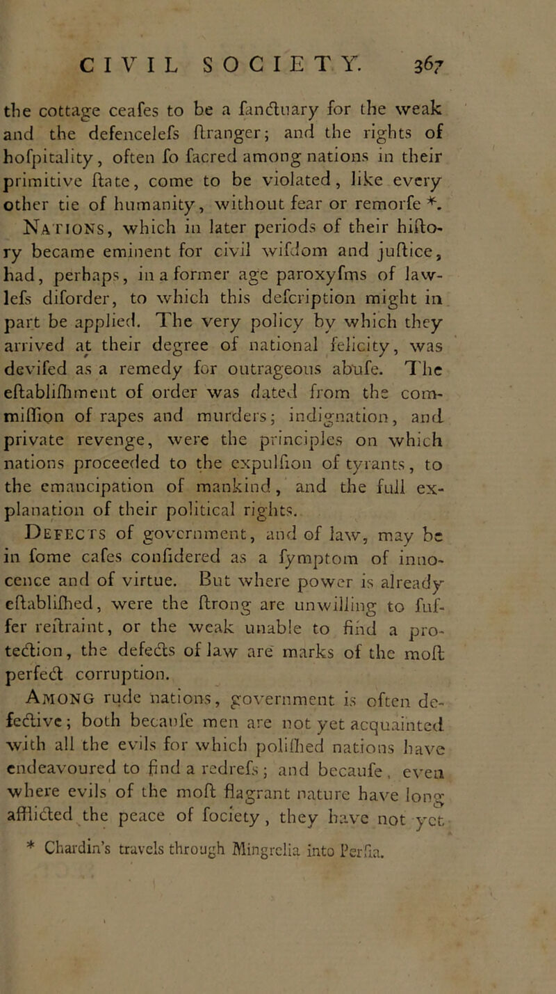 the cottage ceafes to be a fan din ary for the weak and the defenceJefs ftranger; and the rights of hofpitality, often fo facred among nations in their primitive Rate, come to be violated, like every other tie of humanity, without fear or remorfe *. Nations, which in later periods of their hifto- ry became eminent for civil wifdom and juftice, had, perhaps, in a former age paroxyfms of law- lefs diforder, to which this defcription might in part be applied. The very policy by which they arrived at; their degree of national felicity, was devifed as a remedy for outrageous abufe. The eftablifhment of order was dated from the com- million of rapes and murders; indignation, and private revenge, were the principles on which nations proceeded to the expulfion of tyrants, to the emancipation of mankind, and the full ex- planation of their political rights. Defects of government, and of law, may be in fome cafes confidered as a fymptom of inno- cence and of virtue. But where power is already eftablifhed, were the ftrong are unwilling to fuf- fer reflraint, or the weak unable to find a pro- tection, the defects of law are marks of the mod perfeCt corruption. Among rude nations, government is often de- fective; both becaoie men are not yet acquainted with all the evils for which polilhed nations have endeavoured to find a redrefs ; and becaufe , even where evils of the moft flagrant nature have long afflicted the peace of fociety , they have not yet. * Chardin’s travels through Mingrclia into Perfia.