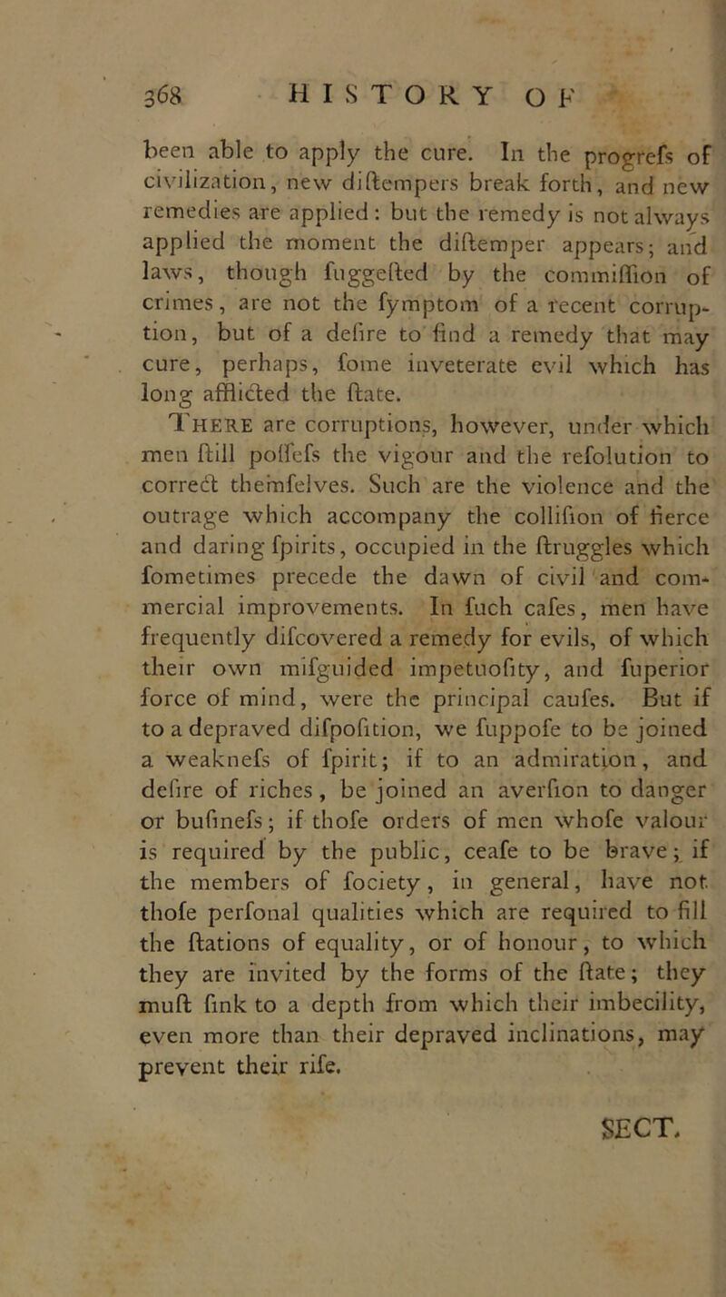 been able to apply the cure. In the progrefs of civilization, new di(tempers break forth, and new remedies are applied : but the remedy is not always applied the moment the diftemper appears; and laws, though fuggefted by the commiflkm of crimes, are not the fymptom of a recent corrup- tion, but of a delire to find a remedy that may cure, perhaps, fome inveterate evil which has long afflicted the ftate. There are corruptions, however, under which men Hill potfefs the vigour and the refolution to corredt themfelves. Such are the violence and the outrage which accompany the collifion of fierce and daring fpirits, occupied in the ftruggles which fometimes precede the dawn of civil and com- mercial improvements. In fuch cafes, men have frequently difcovered a remedy for evils, of which their own mifguided impetuofity, and fuperior force of mind, were the principal caufes. But if to a depraved difpofition, we fuppofe to be joined a weaknefs of fpirit; if to an admiration, and delire of riches, be joined an averfion to danger or bufinefs; if thofe orders of men whofe valour is required by the public, ceafe to be brave; if the members of fociety, in general, have not. thofe perfonal qualities which are required to fill the ftations of equality, or of honour, to which they are invited by the forms of the Rate; they muff fink to a depth from which their imbecility, even more than their depraved inclinations, may prevent their rife. SECT,