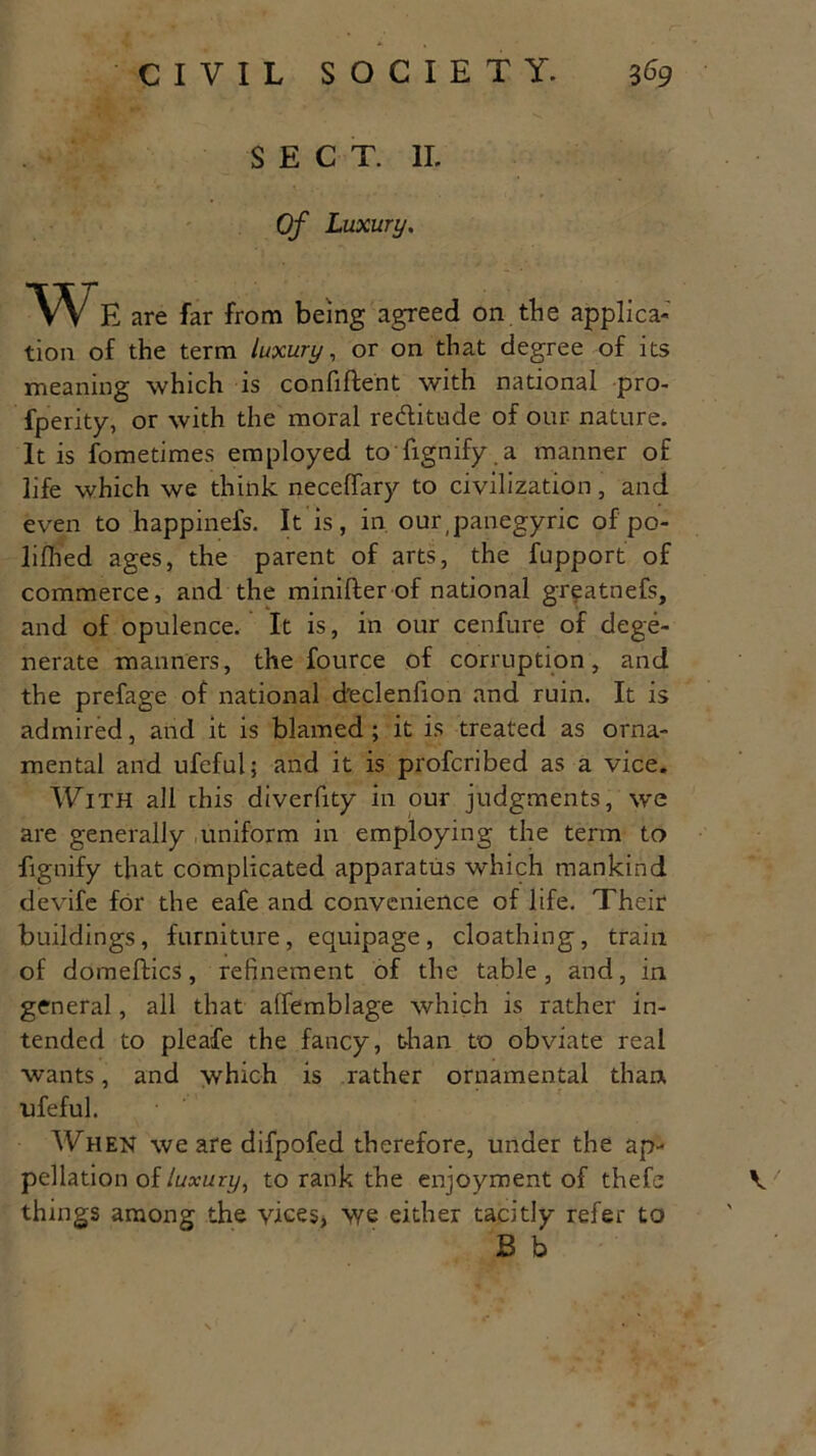 SECT. II. Of Luxury. We are far from being agreed on the applica- tion of the term luxury, or on that degree of its meaning which is confident with national pro- fperity, or with the moral reditude of our nature. It is fometimes employed to dignify a manner of life which we think neceffary to civilization, and even to happinefs. It is, in our,panegyric of po- lifhed ages, the parent of arts, the fupport of commerce, and the minifter of national greatnefs, and of opulence. It is, in our cenfure of dege- nerate manners, the fource of corruption, and the prefage of national declenfion and ruin. It is admired, and it is blamed ; it is treated as orna- mental and ufeful; and it is profcribed as a vice. With all this diverfity in our judgments, we are generally uniform in employing the term to fignify that complicated apparatus which mankind devife for the eafe and convenience of life. Their buildings, furniture, equipage, cloathing, train of domeffcics, refinement of the table, and, in general, all that affemblage which is rather in- tended to pleafe the fancy, than to obviate real wants, and which is rather ornamental than ufeful. When we are difpofed therefore, under the ap- pellation of luxury, to rank the enjoyment of thefe things among the vices* we either tacitly refer to B b