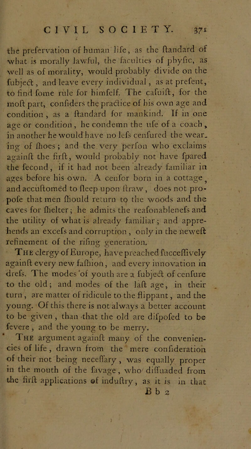 t ■ the prefervation of human life, as the ftanaard of what is morally lawful, the faculties of pbyfic, as well as of morality, would probably divide on the fubjecl, and leave every individual, as at prefent, to find fome rule for himfelf. The cafuift, for the moft part, confiders the pradice of his own age and condition , as a ftandard for mankind. If in one age or condition , he condemn the life of a coach , in another he would have no lefs cenfured the wear, ing of fhoes; and the very perfon who exclaims again ft the firft, would probably not have fpared the fecond, if it had not been already familiar in ages before his own. A cenfor born in a cottage ? and accuftomed to fleep upon ftraw, does not pro- pofe that men fhould return to the woods and the caves for fhelter; he admits the reafonablenefs and the utility of what is already familiar ; and appre- hends an excefs and corruption , only in the lieweft refinement of the rifing generation. The clergy of Europe, have preached fucceftively againft every new fafhion, and every innovation in drefs. The modes of youth are a fubjecl of cenfure to the old; and modes of the laft age, in their turn, are matter of ridicule to the flippant, and the young. Of this there is not always a better account to be given , than that the old are difpofed to be fevere, and the young to be merry. d he argument againft many of the convenien- ces of life , drawn from the mere conflderation of their not being neceftary , was equally proper in the mouth of the favage , who'diffuaded from the firft applications ©f induftry, as it is in that B b 2 >