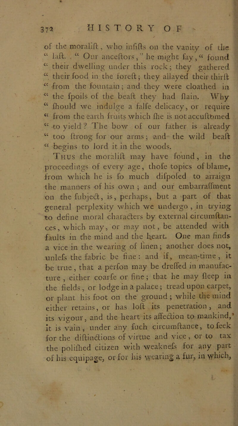 of the moralid, who infifts on the vanity of the ct lad. “ Our aaceftors,” he might fay,cc found cc their dwelling under this rock; they gathered “ their food in the foreft; they allayed their third cc from the fountain ; and they were cloathed in cc the fpoils of the bead they had flain. Why “ fhould we indulge a falfe delicacy, or require cc from the earth fruits which fhe is notaccudbmed cc to yield ? The bow of our father is already u too ftrong for our arms; and the wild bead <c begins to lord it in the woods. Thus the moralid may have found, in the proceedings of every age, thofe topics of blame, from which he is fo much difpoled to arraign the manners of his own ; and our embarraffment on the fubject, is, perhaps, but a part of that general perplexity which we undergo , in trying to define moral characters by external circumdan- ces, which may, or may not, be attended with faults in the mind and the heart. One man finds a vice in the wearing of linen; another does not, unlefs the fabric be fine: and if, mean-time, it be true , that a perfon may be dreffed in manufac- ture , either coarfe or fine; that he may deep in the fields , or lodge in a palace; tread upon carpet, or plant his foot on the ground; while the mind either retains, or has lod its penetration, and its vigour, and the heart its affection to mankind,’ it is vain, under any fuch circumdance, tofeek for the didinctions of virtue and vice, or to tax the polifhed citizen with weaknefs foi any pait of lus equipage, or for his wearing a fur, in which,