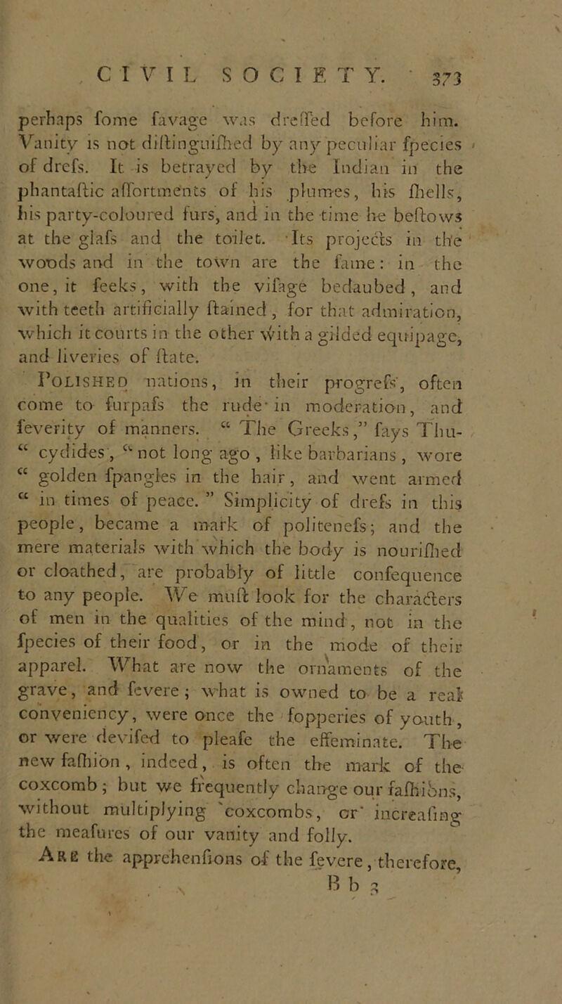 perhaps fome favage was d relied before him. Vanity is not diltinguifiaed by any peculiar fpecies of drefs. It is betrayed by tire Indian in the phantaftic affortme'nts of his plumes, his fhells, his party-coloured furs, and in the time he beftows at the glafs and the toilet. Its projects in the woods and in the town are the fame: in the one, it feeks, with the vifage bedaubed, and with teeth artificially ftained , for that admiration, which it courts in the other with a gilded equipage, and liveries of Hate. Polished nations, in their progrefs', often come to furpafs the rude-in moderation, and feverity of manners. “ The Greeks,” fays Thu- “ cydides , u not long ago , like barbarians, wore £c golden fpaogles in the hair, and went armed “ in times of peace. ” Simplicity of drefs in this people, became a mark of politenefs; and the mere materials with which the body is nourilhed or cloathed, are probably of little confequence to any people. We mull look for the characters of men in the qualities of the mind, not in the fpecies of their food, or in the mode of their apparel. What are now the ornaments of the grave, and fcvere ; what is owned to be a real conveniency, were once the fopperies of youth, or were devifed to pleafe the effeminate. The new fafiiion, indeed, is often the mark of the coxcomb ; but we frequently change our fafhibns, without multiplying 'coxcombs, cr' increafing the meafures of our vanity and folly. Are the apprehenfions of the fevere, therefore, B b 3 \