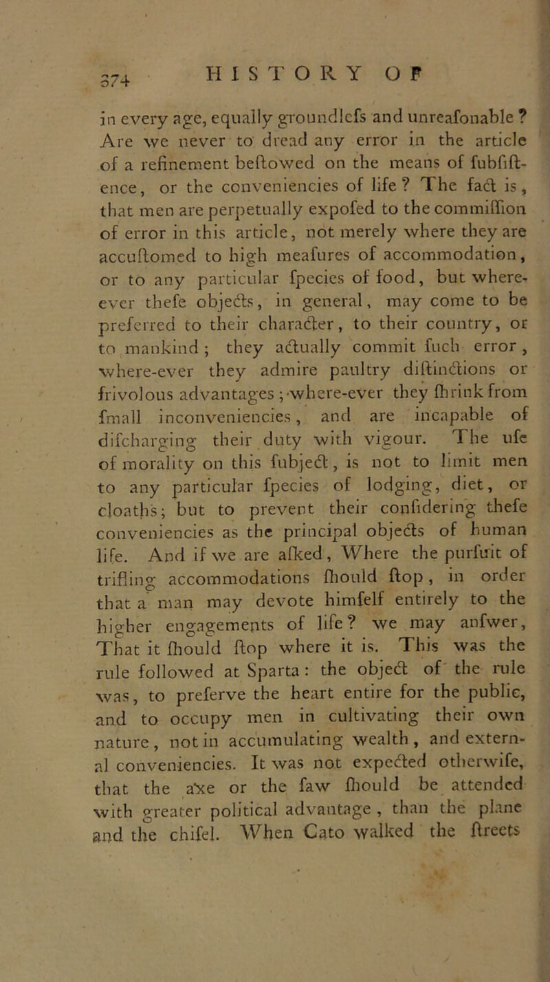 *» * o/4 I-I 1STORY OF in every age, equally groundlcfs and unreafonable ? Are we never to dread any error in the article of a refinement bellowed on the means of fubfift- ence, or the conveniencies of life? The fact is, that men are perpetually expofed to the commiffion of error in this article, not merely where they are accuftomed to high meafures of accommodation, or to any particular fpecies of lood, but where- ever thefe objeds, in general, may come to be preferred to their character, to their country, ot- to mankind ; they adually commit fuch error , where-ever they admire paultry diftindions or frivolous advantages ;\vhere-ever they fhrinkfrom fmall inconveniencies, and are incapable of difcharging their duty with vigour. The ufc of morality on this fubjed, is not to limit men to any particular fpecies of lodging, diet, or cloaths; but to prevent their copfidering thefe conveniencies as the principal objeds of human life. And if we are afked, Where the purfuit of trifling accommodations fhould flop, in order that a man may devote himfelf entirely to the higher engagements of life? we may anfwer, That it fhould flop where it is. This was the rule followed at Sparta: the objed of the rule was, to preferve the heart entire for the public, and to occupy men in cultivating their own nature, notin accumulating wealth, and extern- al conveniencies. It was not expeded otherwife, that the a'xe or the faw fhould be attended with greater political advantage , than the plane and the chrfel. When Cato walked the flreets