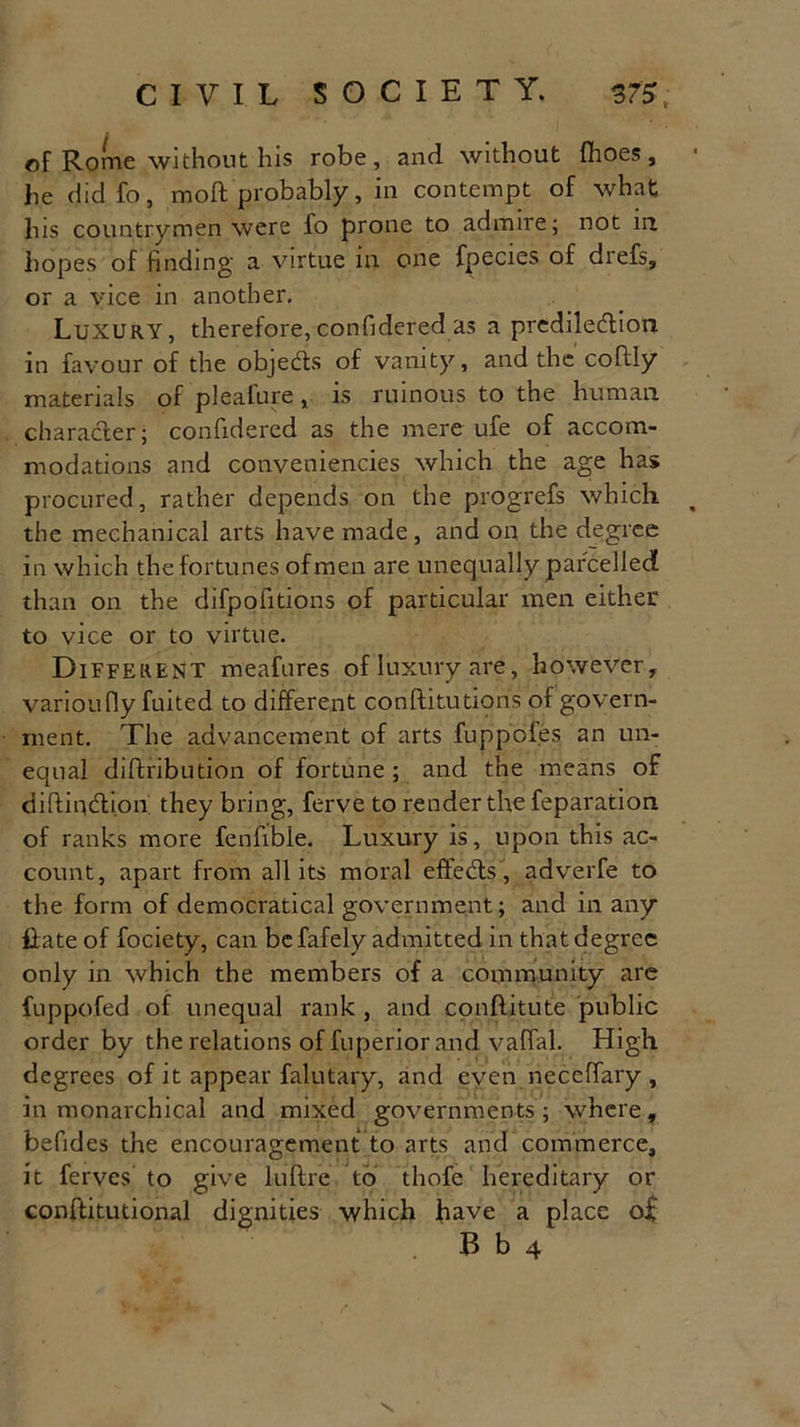 of Rome without his robe, and without (hoes, he did fo, moft probably, in contempt of what his countrymen were fo prone to admire; not in hopes of finding a virtue in one fpecies of drefs, or a vice in another. Luxury, therefore,confidered as a predilection in favour of the objects of vanity, and the coflly materials of pleafure, is ruinous to the human character; confidered as the mere ufe of accom- modations and conveniencies which the age has procured, rather depends on the progrefs which the mechanical arts have made , and on the degree in which the fortunes of men are unequally parcelled than on the difpofitions of particular men either to vice or to virtue. Different meafures of luxury are, however, varioufiy fuited to different conftitutions of govern- ment. The advancement of arts fuppofes an un- equal diffcribution of fortune ; and the means of diftiqdlion they bring, ferve to render the feparation of ranks more fenfibie. Luxury is, upon this ac- count, apart from all its moral effects, adverfe to the form of democratical government; and in any liate of fociety, can be fafely admitted in that degree only in which the members of a community are fuppofed of unequal rank , and conftitute public order by the relations of fuperior and vaffal. High degrees of it appear falutary, and even neceffary , in monarchical and mixed governments; where, befides the encouragement to arts and commerce, it ferves to give luftre to thofe hereditary or conftitutional dignities which have a place o£ B b 4 \