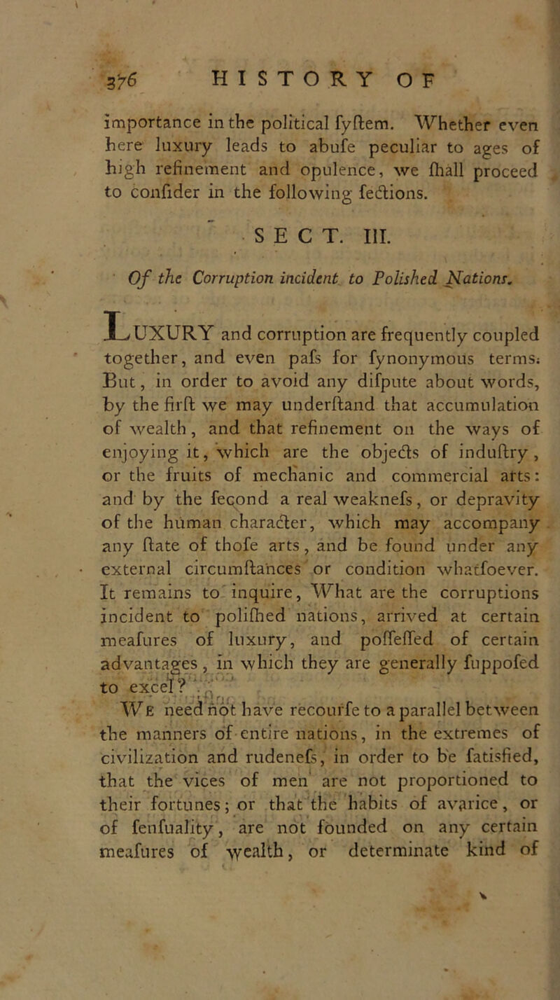 importance in the political fyffcem. Whether even here luxury leads to abufe peculiar to ages of high refinement and opulence, we fihall proceed to confider in the following fedions. SECT. III. Of the Corruption incident to Polished. Nations. H/UXURY and corruption are frequently coupled together, and even pafs for fynonymous terms; But, in order to avoid any difpute about words, by the firffc we may underftand that accumulation of wealth, and that refinement on the ways of enjoying it, which are the objeds of induftry , or the fruits of mechanic and commercial arts: and by the fecond a real weaknefs, or depravity of the human charader, which may accompany any date of thofe arts, and be found under any • external circumfta'nces or condition whatfoever. It remains to inquire, What are the corruptions incident to polifhed nations, arrived at certain meafures of luxury, and pofieflfed of certain advantages, in which they are generally fuppofed to excel ? 7 ':.' ' ■» * 1 ri ( We need not have recourfe to a parallel between the manners of entire nations, in the extremes of civilization and rudenefs, in order to be fatisfied, that the vices of men are not proportioned to their fortunes; or that the habits of avarice, or of fenfuality, are not founded on any certain meafures of wealth, or determinate kind of