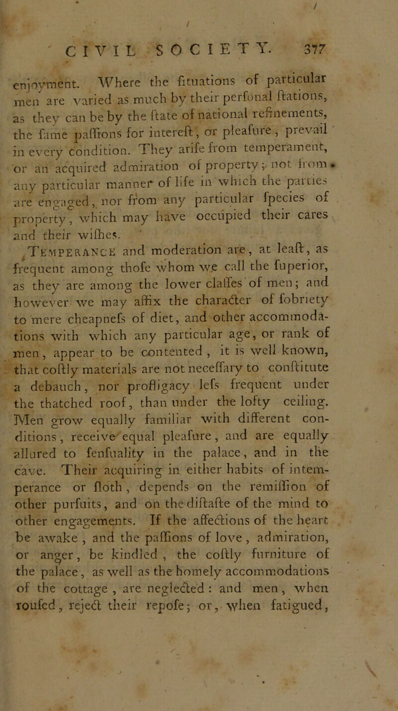 / CIVIL SOCIETY. 377 enjoyment. Where the Situations of particular men are varied as much by their perfonal ftations, as they can be by the ftate of national rennernents, the fame padfons for interefb, or pleafuie, prevail in every condition. They arifefiom temperament, or an acquired admiration ol property;• not. horn, any particular manned of life in which the patties are engaged, nor from any particular fpecies of property, which may have occupied their cares and their wilhes. Temperance and moderation are, at leaft, as frequent among thofe whom we call the fuperior, as they are among the lower dalles of men; and however we may affix the character of fobriety to mere cheapnefs of diet, and other accommoda- tions with which any particular age, or rank of men, appear to be contented , it is well known, that coltly materials are not neceffary to conftitute a debauch, nor profligacy lefs frequent under the thatched roof, than under the lofty ceiling. Men grow equally familiar with different con- ditions, receive equal pleafure, and are equally allured to fenfuality in the palace, and in the cave. Their acquiring in either habits of intem- perance or floth , depends on the remiffion of other purfuits, and on the diftafte of the mind to other engagements. If the affections of the heart be awake , and the paffions of love , admiration, or anger, be kindled , the coftly furniture of the palace, as well as the homely accommodations of the cottage , are neglected : and men, when roufed, reject their repofe; or, when fatigued,