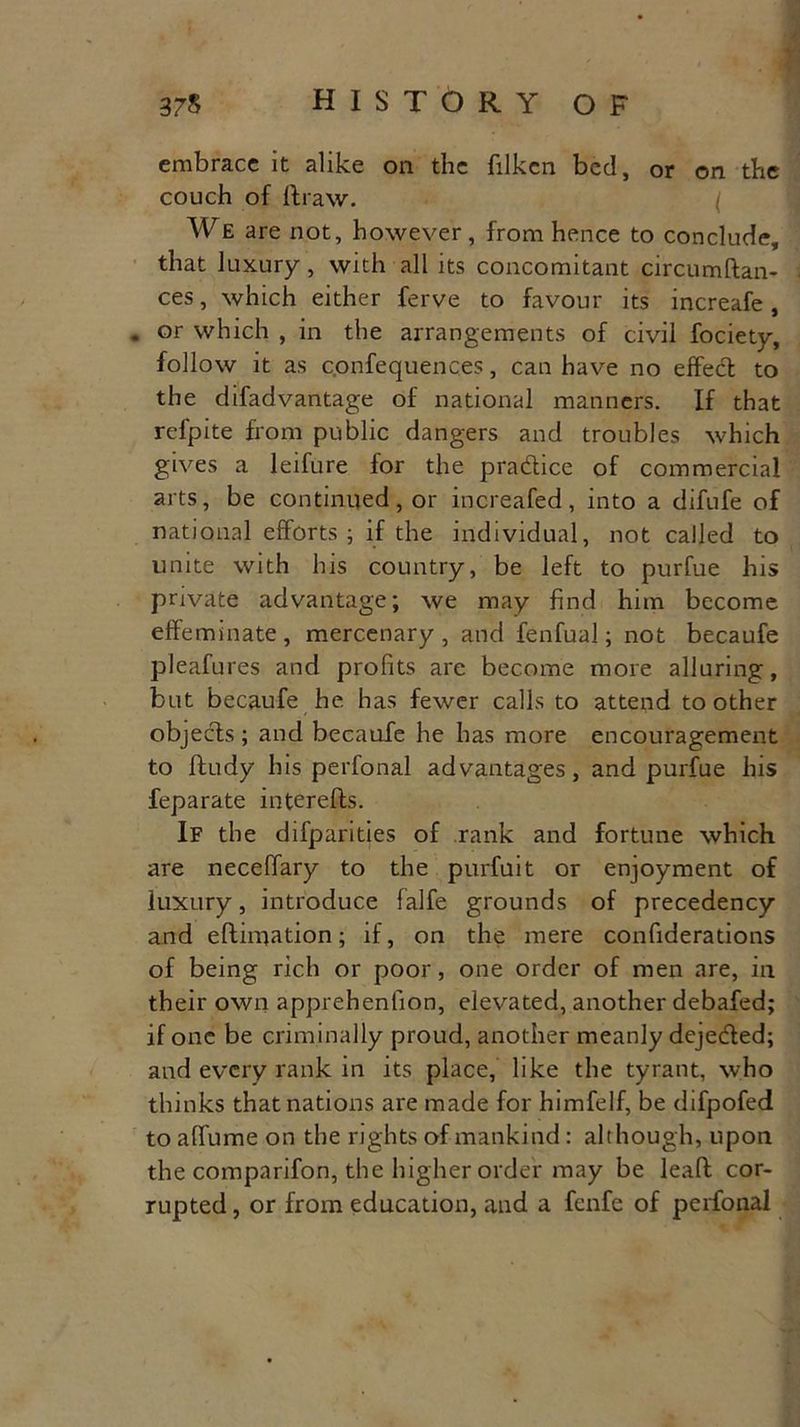 embrace it alike on the filkcn bed, or on the couch of ftraw. We are not, however , from hence to conclude, that luxury, with all its concomitant circumftan- ces, which either ferve to favour its increafe, . or which , in the arrangements of civil fociety, follow it as c.onfequences, can have no effect to the difadvantage of national manners. If that rel'pite from public dangers and troubles which gives a leifure for the practice of commercial arts, be continued, or increafed, into a difufe of national efforts; if the individual, not called to unite with his country, be left to purfue his private advantage; we may find him become effeminate, mercenary, and fenfual; not becaufe pleafures and profits are become more alluring, but becaufe he has fewer calls to attend toother objects ; and becaufe he has more encouragement to ftudy his perfonal advantages, and purfue his feparate in ter efts. If the difparities of rank and fortune which are neceftary to the purfuit or enjoyment of luxury, introduce falfe grounds of precedency and eftimation; if, on the mere confiderations of being rich or poor, one order of men are, in their own apprehenfion, elevated, another debafed; if one be criminally proud, another meanly deje&ed; and every rank in its place, like the tyrant, who thinks that nations are made for himfelf, be difpofed to alfume on the rights of mankind: although, upon the comparifon, the higher order may be leaft cor- rupted, or from education, and a fenfe of perfonal