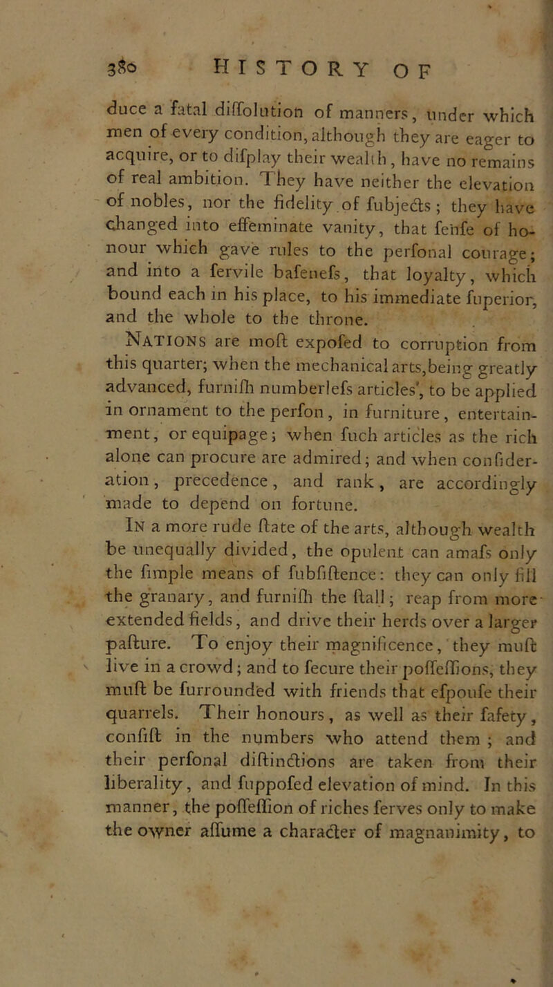 3$o HISTORY OF duce a fatal diffolution of manners, under which men of every condition, although they are eager to acquire, or to difplay their wealth, have no remains of real ambition. They have neither the elevation of nobles, nor the fidelity of fubje&s ; they have changed into effeminate vanity, that feiife of ho- nour which gave rules to the perfonal courage; and into a fervile bafenefs, that loyalty, which bound each in his place, to his immediate fuperior, and the whole to the throne. Nations are moll expofed to corruption from this quarter; when the mechanical arts,being greatly advanced, furniffi numberlefs articles', to be applied in ornament to theperfon, in furniture, entertain- ment, or equipage; when fuch articles as the rich alone can procure are admired; and when confider- ation, precedence, and rank, are accordingly made to depend on fortune. In a more rude ftate of the arts, although wealth be unequally divided, the opulent can amafs only the fimple means of fubfiftence: they can only fill the granary, and furniffi the Rail; reap from more- extended fields, and drive their herds over a larger pafture. To enjoy their magnificence, they muff live in a crowd; and to fecure their poffeffions, they muff be furrounded with friends that efpoufe their quarrels. 1 heir honours , as well as their fafety , conliff in the numbers who attend them ; and their perfonal diftinctions are taken from their liberality, and fuppofed elevation of mind. In this manner, the poffeflion of riches ferves only to make the owner affume a character of magnanimity, to