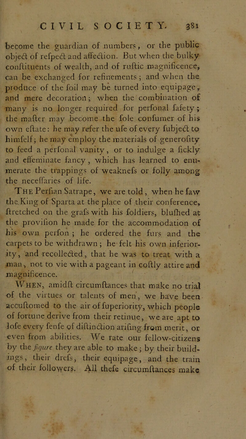 become the guardian of numbers, or the public objedt of refpedt and affection. But when the bulky conftituents of wealth, and of ruftic magnificence, can be exchanged for refinements ; and when the produce of the foil may be turned into equipage, and mere decoration; when the combination of many is no longer required for perfonal fafety; the matter may become the foie confumer of his own eftate: he may refer the ufe of every fubjedt to himfelf; he may employ the materials of generofity to feed a perfonal vanity, or to indulge a fickly and effeminate fancy , which has learned to enu- merate the trappings of weaknefs or folly among the neceflaries of life. The Perfian Satrape, we are told , when he faw the.Kingof Sparta at the place of their conference, ftretched on the grafswith his foldiers, blulhed at the provifion he made for the accommodation of his own perfon ; he ordered the furs and the carpets to be withdrawn ; he felt his own inferior- ity, and recolledted, that he was to treat with a man, not to vie with a pageant in coldly attire and magnificence. When, amidft circumftances that make no trial of the virtues or talents of men, we have been accuftomed to the air of fuperiority, which people of fortune derive from their retinue, we are apt to lofe every fenfe of diftindtion arifing from merit, or even from abilities. We rate our fellow-citizens by the figure they are able to make; by their build- ings, their drefs, their equipage, and the train of their followers. All thefe circumftances make