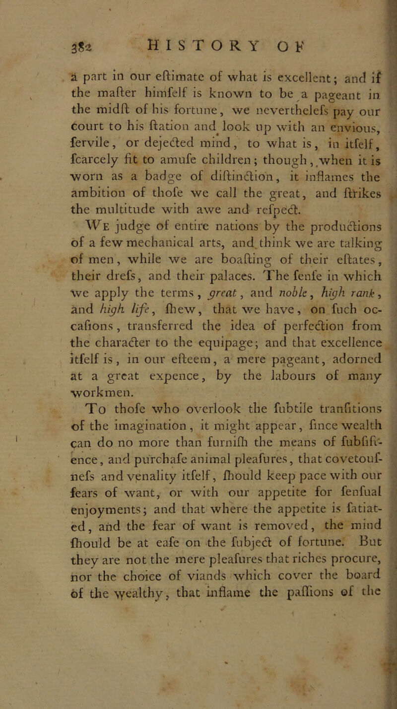 a part in our eftimate of what is excellent; and if the matter himfelf is known to be a pageant in the midft of his fortune, we neverthelefs pay our Court to his ftation and^ look up with an envious, fervile, or dejeetted mind, to what is, in itfelf, fcarcely fit to amufe children; though,.when it is worn as a badge of dittinction, it inflames the ambition of thofe we call the great, and ftrikes the multitude with awe and refpedt. We judge of entire nations by the productions of a few mechanical arts, and think we are talking of men, while we are boafting of their eftates, their drefs, and their palaces. The fenfe in which we apply the terms , great, and noble, high rank, and high, life, fhew, that we have, on fuch oc- cafions, transferred the idea of perfection from the character to the equipage; and that excellence itfelf is, in our efteem, a mere pageant, adorned at a great expence, by the labours of many workmen. To thofe who overlook the fubtile tranfitions of the imagination, it might appear, flnee wealth can do no more than furnifh the means of fubfitt- ence, and purchafe animal pleafures, that covetouf- nefs and venality itfelf, Ihould keep pace with our fears of want, or with our appetite for fenfual enjoyments; and that where the appetite is fatiat- ed, and the fear of want is removed, the mind fhould be at eafe on the fub]edl of fortune. But they are not the mere pleafures that riches procure, nor the choice of viands which cover the board of the \yealthy, that inflame the paflions of the