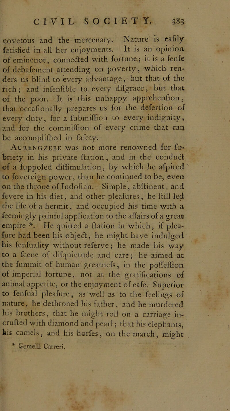covetous and the mercenary. Nature is eafily fatisfied in all her enjoyments. It is an opinion of eminence, connected with fortune.; it is a fenfe of debafement attending on poverty, which ren- ders us blind to every advantage, but that of the rich ; and infenfible to every difgrace, but that of the poor. It is this unhappy apprehenfion, that occafionally prepares us for the defertion of every duty, for a lubmiflion to every indignity, and for the commillion of every crime that can be accomplilhed in fafety. Aurengzebe was not more renowned for fo- briety in his private Ration , and in the conduct of a fuppofed diffimulation, by which he afpired to fovereign power, than he continued to be, even on the throne of Indoftan. Simple, abRinent, and fevere in his diet, and other pleafures, he Rill led the life of a hermit, and occupied his time with a ieemingly painful application to the affairs of a great empire *. He quitted a Ration in which, if plea- fure had been his objeR, he might have indulged his fenfuality without referve; he made his way to a fcene of difquietude and care; he aimed at the fummit of human greatnefs, in the poffeflion of imperial fortune, not at the gratifications of animal appetite, or the enjoyment of eafe. Superior to fenfiial pleafure, as well as to the feelings of nature, he dethroned his father, and he murdered his brothers, that he might roll on a carriage in- cruRed with diamond and pearl; that his elephants, big camels, and his horfes, on the march, might * Gemelli Carreri.