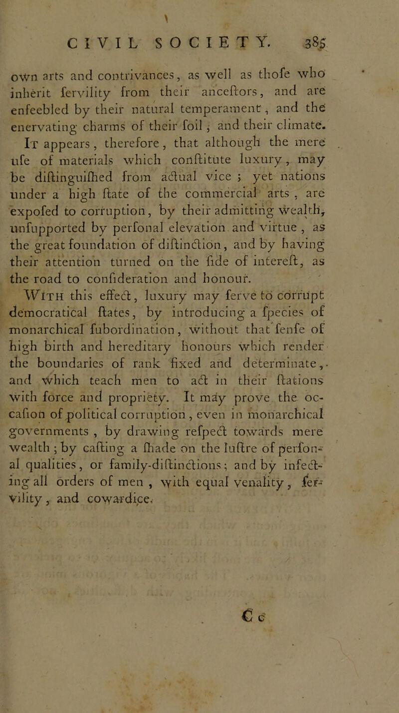 \ CIVIL SOCIETY. 385- own arts and contrivances, as well as thole who inherit fervility from their anceftors, and are enfeebled by their natural temperament, and the enervating charms of their foil, and their climate. It appears, therefore, that although the mere . ufe of materials which conftitute luxury, may be diftinguilhed from adual vice ; yet nations under a high Hate of the commercial arts , are expofed to corruption, by their admitting wealth, unfupported by perfonal elevation and virtue , as the great foundation of diftindion, and by having their attention turned on the fide of intereft, as the road to confideration and honour. With this effed, luxury may ferve to corrupt democratical Hates, by introducing a fpecies of monarchical fubordination, without that fenfe of high birth and hereditary honours which render the boundaries of rank fixed and determinate,- and which teach men to ad in their ftations with force and propriety. It may prove the oc- cafion of political corruption , even in monarchical governments , by drawing refped towards mere wealth ; by calling a fhade on the luftre of perfon- al qualities, or family-diftindions; and by infed- ing all orders of men , with equal venality, fer- Vility, and cowardice.