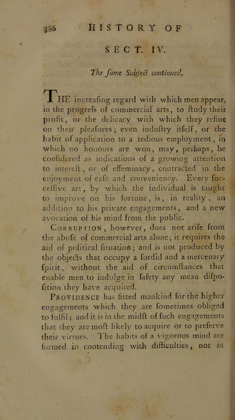 sect, i v. The fame Subjecl continued. The increafing regard with which men appear, in the progrefs of commercial arts, to fttidy their profit, or the delicacy with which they refine on their pleafures ; even induftry itfelf, or the habit of application to a tedious employment, in which no honours are won, may, perhaps, be confidered as indications of a growing attention to iritereffc, or of effeminacy, contracted in the enjoyment of eafe and conveniency. Every fuc- celfive art, by which the individual is taught to improve on his fortune, is, in reality, an addition to his private engagements, and a new avocation of his mind from the public. Corruption, however, does not arife from the abufe of commercial arts alone; it requires the aid of political fituation; and is not produced by the objeeffs that occupy a fordid and a mercenary fpirit, without the aid of circumffances that enable men to indulge in fafety any mean difpo- fition they have acquired. Providence has fitted mankind for the higher engagements which they are fometimes obliged to fulfil; and it is in the midft of fuch engagements that they are moft likely to acquire or to preferve their virtues. The habits of a vigorous mind are formed in contending with difficulties, not in