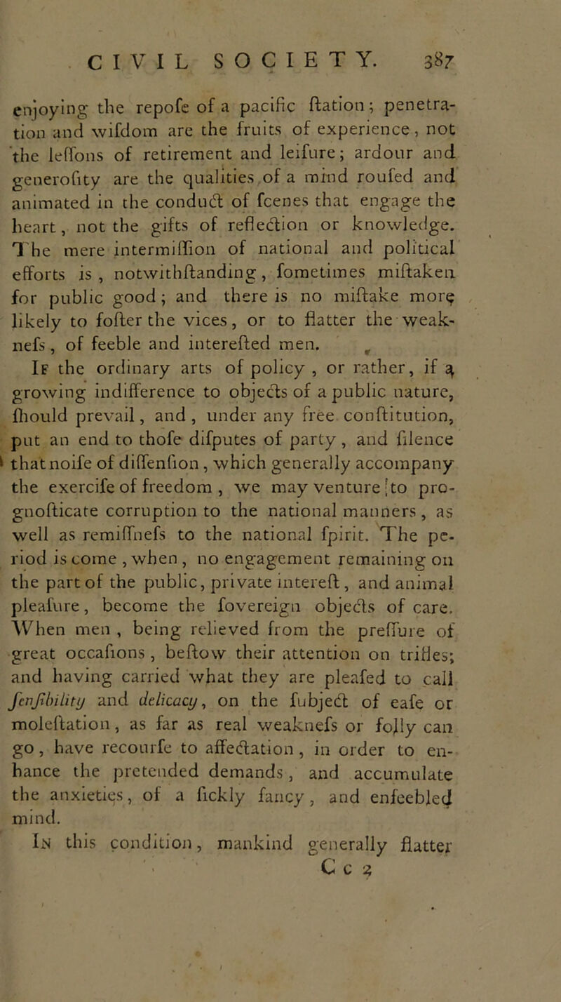 enjoying the repofe of a pacific Ration; penetra- tion and wifdom are the fruits of experience, not the leffons of retirement and leifure; ardour and generofity are the qualities of a mind roufed and animated in the conduct of fcenes that engage the heart, not the gifts of reflection or knowledge. T he mere intermiffion of national and political efforts is , notwithflanding , fometimes miftaken for public good; and there is no miftake more likely to fofter the vices, or to flatter the weak- nefs, of feeble and interefted men. t If the ordinary arts of policy , or rather, if q growing indifference to objects of a public nature, fhould prevail, and, under any free conftitution, put an end to thofe difputes of parly, and filence * thatnoife of diffenfion , which generally accompany the exercife of freedom , we may venture ;to pro- gnofticate corruption to the national manners, as well as remiffnefs to the national fpirit. T he pe- riod is come , when , no engagement remaining on the part of the public, private intereft, and animal pleafure, become the fovereign obje&s of care. When men , being relieved from the preffure of great occafions, beftow their attention on trifles; and having carried what they are pleafed to call fcnjibility and delicacy, on the fubject of eafe or moleftation, as far as real weaknefs or fofiy can go, have recourfe to affeClation, in order to en- hance the pretended demands, and accumulate the anxieties, of a fickly fancy, and enfeebled mind. In this condition, mankind generally flatter Cc ?