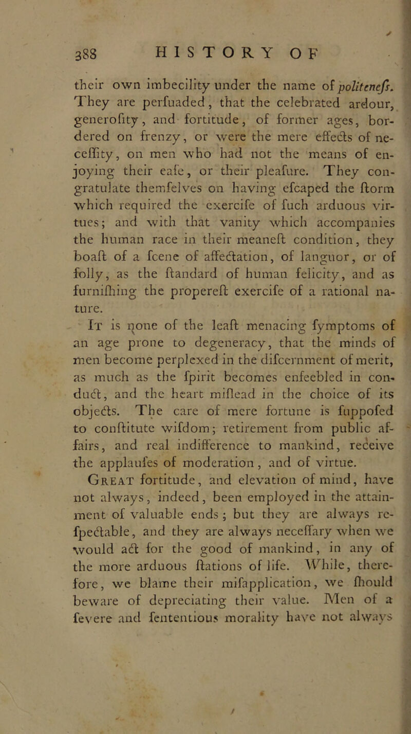 their own imbecility under the name of politenefs. They are perfuaded , that the celebrated ardour, generofity, and fortitude, of former ages, bor- dered on frenzy, or were the mere effeds of ne- ceffity, on men who had not the means of en- joying their eafe, or their pleafure. They con- gratulate themfelves on having efcaped the ftorm which required the exercife of fuch arduous vir- tues; and with that vanity which accompanies the human race in their meaneft condition, they boaft of a fcene of affedation, of languor, or of folly, as the ftandard of human felicity, and as furnifhing the propereft exercife of a rational na- ture. It is pone of the lead menacing fymptoms of an age prone to degeneracy, that the minds of men become perplexed in the difcernment of merit, as much as the fpirit becomes enfeebled in con- dud, and the heart miflead in the choice of its objeds. The care of mere fortune is fuppofed to conftitutc wifdom; retirement from public af- fairs, and real indifference to mankind, receive the applaul'es of moderation, and of virtue. Great fortitude, and elevation of mind, have not always, indeed, been employed in the attain- ment of valuable ends; but they are always re- fpedable, and they are always neceffary when vre would ad for the good of mankind, in any of the more arduous flations of life. While, there- fore, we blame their mifapplication, we fhould beware of depreciating their value. Men of a fevere and fententious morality have not always