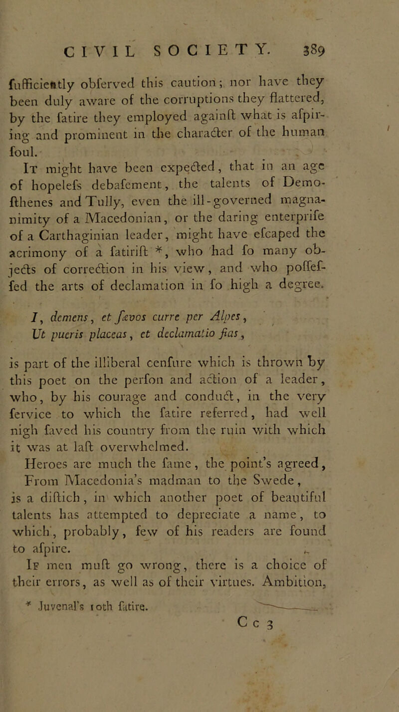 fufficiently obferved this caution; nor have they been duly aware of the corruptions they flattered, by the fatire they employed againft what is afpu- ing and prominent in the character of the human foul. It might have been cxpedted, that in an age of hopelefs debafement, the talents of Demo- flhenes andTully, even the ill-governed magna- nimity of a Macedonian, or the daring enterprife of a Carthaginian leader, might have efcaped the acrimony of a fatirift who had fo many ob- jects of correction in his view, and who poffef- fed the arts of declamation in fo high a degree. J, demens, et fcevos curre per Alpes, Ut pucris placeas, et declamalio fias, is part of the illiberal cenfure which is thrown by this poet on the perfon and action of a leader, who, by his courage and conduit, in the very fervice to which the fatire referred, had well nigh faved his country from the ruin with which it was at laft overwhelmed. Heroes are much the fame, the point’s agreed, From Macedonia’s madman to the Swede, is a diflich , in which another poet of beautiful talents has attempted to depreciate a name, to which, probably, few of his readers are found to afpire. K If men muff go wrong, there is a choice of their errors, as well as of their virtues. Ambition, * Juvenal’s 10th fatire. C c 3